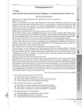 ÄÅÐÆÀÂÍÀÏІÄÑÓÌÊÎÂÀÀÒÅÑÒÀÖІßНІМЕЦЬКАМОВА
31
Ïðіçâèùå___________________________________________________________ Êëàñ___________________________
 Prüfungskarte № 11
1. Lesen
Lesen Sie den Text und lösen Sie die Aufgaben 1–6. Kreuzen Sie A, B oder C an.
BIN ICH ARM DRAN?
Clemens ist 18. Katja Schmieder von Spießer hat mit ihm gesprochen.
Katja: Bist du arm?
Clemens: Ich komme zwar aus einer Familie, die mit ihrem Geld besser planen muss als
andere, aber ich würde mich deshalb nicht als arm bezeichnen. Ich bin das älteste von fünf
Kindern und habe früh gelernt, mit meinen Habseligkeiten sparsam umzugehen. Be-
schweren kann ich mich echt nicht, denn ich arbeite für das, was ich mir leisten will, und
weiß es dann mehr zu schätzen.
Bleibt denn bei fünf Kindern nicht doch einiges auf der Strecke?
Meine Eltern haben immer ihr Möglichstes getan, um uns alles zu bieten. Mein Vater arbei-
tet in der Gemeinde mit Jugendlichen zusammen, meine Mutter ist halbtags beim Hospiz-
dienst beschäftigt. Sie waren es auch, die mich damals zum Taschengeld gezwungen haben.
Ist das dein Ernst? Man muss heute wirklich noch Kinder zu Taschengeld zwingen?
Bis ich zehn Jahre alt war, hatte ich nie den Wunsch nach Taschengeld, ich brauchte es
einfach nicht. Dann hat mein Vater angefangen, mir wöchentlich eine Mark in die Hand zu
drücken. Das ebnete zwar nicht gerade den Weg für die Taschengeldgeneration nach mir,
aber geschadet hat es ihnen sicher auch nicht.
Wie sieht es heute mit deinem Taschengeld aus: immer noch ein Euro?
Genau! Heute, mit 18, bekomme ich einen Euro pro Woche von meinen Eltern. Nebenbei
gehe ich jobben, um das aufzubessern. Aber Geld hat noch nie eine große Rolle in meiner
Familie gespielt. Wer mit vielen Geschwistern aufwächst, lernt, sich anderweitig zu be-
schäftigen und nicht nur abends vor dem Fernseher zu hocken. Solche materiellen Dinge
werden dann eher nebensächlich.
Denkst du, dass du deshalb anspruchsloser bist?
Auf alle Fälle. Das lernt man einfach, wenn man mit Geld mehr rechnet als andere. Zum
Beispiel leistete ich mir mein erstes eigenes Fahrrad mit 13 Jahren, nachdem ich dafür
lange gespart hatte. Man freut sich mehr darüber und verliert nicht seine Wertvorstellungen.
Was denkst du über Jugendliche, die sich immer darüber beklagen, zu wenig Geld zu haben?
Ich denke, es gibt genug Jobs für Schüler, wenn man nur ein wenig sucht und sich nicht zu
schade dafür ist. Man passt sich den Lebensumständen an. Ich bin davon überzeugt, dass
man sich Reichtum erarbeiten kann. Jeder, der sucht, wird irgendwann auch Glück haben.
Und schlecht geht‘s uns ja nun wirklich nicht.
http://www.ﬂuter.de/de/maerkte/erfahrungen/5920/
1. Was erzählt Clemens über seine Familie?
A Die Familie mit fünf Kindern ist arm.
B Ich bin der Älteste und muss für meine Familie arbeiten.
C Unsere Familie muss mit Geld besser planen.
2. Was erzählt Clemens über seine Eltern?
A Seine Eltern sind berufstätig und volltags beschäftigt.
B Seine Eltern machen viel für die Versorgung der Familie.
C Seine Eltern zwingen ihn, das Taschengeld zu verdienen.
3. Was sagt Clemens zu Taschengeld?
A Die Jugendlichen brauchen kein Taschengeld.
B Taschengeldgeneration ist verwöhnt.
C Taschengeld schadet den Jugendlichen nicht.
 