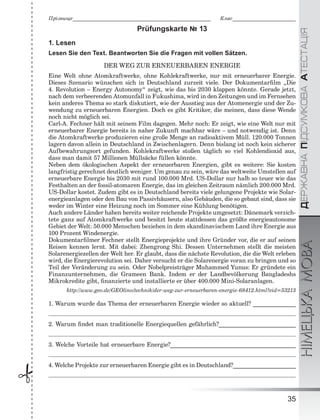 ÄÅÐÆÀÂÍÀÏІÄÑÓÌÊÎÂÀÀÒÅÑÒÀÖІßНІМЕЦЬКАМОВА
35
Ïðіçâèùå___________________________________________________________ Êëàñ___________________________
 Prüfungskarte № 13
1. Lesen
Lesen Sie den Text. Beantworten Sie die Fragen mit vollen Sätzen.
DER WEG ZUR ERNEUERBAREN ENERGIE
Eine Welt ohne Atomkraftwerke, ohne Kohlekraftwerke, nur mit erneuerbarer Energie.
Dieses Szenario wünschen sich in Deutschland zurzeit viele. Der Dokumentarﬁlm „Die
4. Revolution – Energy Autonomy“ zeigt, wie das bis 2030 klappen könnte. Gerade jetzt,
nach dem verheerenden Atomunfall in Fukushima, wird in den Zeitungen und im Fernsehen
kein anderes Thema so stark diskutiert, wie der Ausstieg aus der Atomenergie und der Zu-
wendung zu erneuerbaren Energien. Doch es gibt Kritiker, die meinen, dass diese Wende
noch nicht möglich sei.
Carl-A. Fechner hält mit seinem Film dagegen. Mehr noch: Er zeigt, wie eine Welt nur mit
erneuerbarer Energie bereits in naher Zukunft machbar wäre – und notwendig ist. Denn
die Atomkraftwerke produzieren eine große Menge an radioaktivem Müll. 120.000 Tonnen
lagern davon allein in Deutschland in Zwischenlagern. Denn bislang ist noch kein sicherer
Aufbewahrungsort gefunden. Kohlekraftwerke stoßen täglich so viel Kohlendioxid aus,
dass man damit 57 Millionen Müllsäcke füllen könnte.
Neben dem ökologischen Aspekt der erneuerbaren Energien, gibt es weitere: Sie kosten
langfristig gerechnet deutlich weniger. Um genau zu sein, wäre das weltweite Umstellen auf
erneuerbare Energie bis 2030 mit rund 100.000 Mrd. US-Dollar nur halb so teuer wie das
Festhalten an der fossil-atomaren Energie, das im gleichen Zeitraum nämlich 200.000 Mrd.
US-Dollar kostet. Zudem gibt es in Deutschland bereits viele gelungene Projekte wie Solar-
energieanlagen oder den Bau von Passivhäusern, also Gebäuden, die so gebaut sind, dass sie
weder im Winter eine Heizung noch im Sommer eine Kühlung benötigen.
Auch andere Länder haben bereits weiter reichende Projekte umgesetzt: Dänemark verzich-
tete ganz auf Atomkraftwerke und besitzt heute stattdessen das größte energieautonome
Gebiet der Welt: 50.000 Menschen beziehen in dem skandinavischem Land ihre Energie aus
100 Prozent Windenergie.
Dokumentarﬁlmer Fechner stellt Energieprojekte und ihre Gründer vor, die er auf seinen
Reisen kennen lernt. Mit dabei: Zhengrong Shi. Dessen Unternehmen stellt die meisten
Solarenergiezellen der Welt her. Er glaubt, dass die nächste Revolution, die die Welt erleben
wird, die Energierevolution sei. Daher versucht er die Solarenergie voran zu bringen und so
Teil der Veränderung zu sein. Oder Nobelpreisträger Muhammed Yunus: Er gründete ein
Finanzunternehmen, die Grameen Bank. Indem er der Landbevölkerung Bangladeshs
Mikrokredite gibt, ﬁnanzierte und installierte er über 400.000 Mini-Solaranlagen.
http://www.geo.de/GEOlino/technik/der-weg-zur-erneuerbaren-energie-68412.html?eid=53213
1. Warum wurde das Thema der erneuerbaren Energie wieder so aktuell? _______________
2. Warum ﬁndet man traditionelle Energiequellen gefährlich?___________________________
3. Welche Vorteile hat erneuerbare Energie?____________________________________________
4. Welche Projekte zur erneuerbaren Energie gibt es in Deutschland?______________________
 