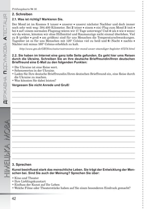 ÄÅÐÆÀÂÍÀÏІÄÑÓÌÊÎÂÀÀÒÅÑÒÀÖІß
НІМЕЦЬКАМОВА
42
Prüfungskarte № 16
2. Schreiben
2.1. Was ist richtig? Markieren Sie.
Der Mond ist im Kosmos 1 (unser  unserer  unsere) nächster Nachbar und doch immer
noch sehr weit weg: 384.400 Kilometer. Bei 2 (einer  einem  ein) Flug zum Mond 3 (mit 
bei  auf) einem normalen Flugzeug wären wir 17 Tage unterwegs! Und 4 (als  wie  wenn)
wir da wären, könnten wir ohne Hilfsmittel und Raumanzüge nicht einmal überleben. Viel
zu 5 (größer  groß  am größten) sind für uns Menschen die Temperaturschwankungen.
Tagsüber ist es für uns Menschen mit 120° Celsius viel zu heiß und 6 (Nacht  nachts 
Nächte) mit minus 160° Celsius erheblich zu kalt.
http://www.geo.de/GEOlino/natur/astronomie-der-mond-unser-staendiger-begleiter-67274.html
2.2. Sie haben im Internet eine ganz tolle Seite gefunden. Es geht hier ums Reisen
durch die Ukraine. Schreiben Sie an Ihre deutsche Brieffreundin/Ihren deutschen
Brieffreund eine E-Mail zu den folgenden Punkten:
• Die Ukraine ist eine Reise wert.
• Sehenswertes in der Ukraine.
• Laden Sie Ihre deutsche Brieffreundin/Ihren deutschen Brieffreund ein, eine Reise durch
die Ukraine zu machen.
• Was könnten Sie dabei leisten?
Vergessen Sie nicht Anrede und Gruß!
3. Sprechen
Kunst beeinﬂusst stark das menschliche Leben. Sie trägt der Entwicklung der Men-
schen bei. Sind Sie auch der Meinung? Sprechen Sie über:
• Kino und Theater
• Ihre Lieblingskunstart
• Einﬂuss der Kunst auf Ihr Leben
• Welche Filme oder Theaterstücke haben auf Sie einen besonderen Eindruck gemacht?
 