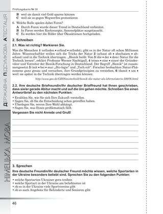 ÄÅÐÆÀÂÍÀÏІÄÑÓÌÊÎÂÀÀÒÅÑÒÀÖІß
НІМЕЦЬКАМОВА
46
Prüfungskarte № 18
B weil sie damit viel Geld sparen können
C weil sie so gegen Wegwerfen protestieren
6. Welche Rolle spielen dabei Foren?
A Durch Foren wurde dieser Trend in Deutschland verbreitet.
B In Foren werden Kochrezepte, Sammelplätze ausgetauscht.
C Es werden hier die Bilder über Ökoaktionen hochgeladen.
2. Schreiben
2.1. Was ist richtig? Markieren Sie.
Was die Menschen 1 (erﬁnden  erfand  erﬁndet), gibt es in der Natur oft schon Millionen
Jahre. Wissenschaftler wollen sich die Tricks der Natur 2 (schaut ab  abschauen  ab-
schaut) und in die Technik übertragen. „Bionik heißt: Von 3 (die  der  dem) Natur für die
Technik lernen“, erklärt Professor Werner Nachtigall, 4 (eines  eine  einer) der Gründer-
väter und Vorreiter der Bionik-Forschung in Deutschland. Der Begriff „Bionik“ ist zusam-
mengesetzt 5 (mit  bei  aus) „Bio-logie“ und „Tech-nik“. Forscher beobachten Natur-Phä-
nomene ganz genau und versuchen, ihre Grundprinzipien zu verstehen, 6 (damit  um 
weil) sie später in die Technik übertragen werden können.
http://www.geo.de/GEOlino/technik/bionik-die-natur-als-lehrmeisterin-58976.html
2.2. Ihre deutsche Briefreundin/Ihr deutscher Brieffreund hat Ihnen geschrieben,
dass sie/er gerade Abitur macht und auf die Uni gehen möchte. Schreiben Sie einen
Antwortbrief zu den nächsten Punkten:
• Erzählen Sie, wie Sie sich Ihre Zukunft vorstellen.
• Sagen Sie, ob Sie die Entscheidung schon getroffen haben.
• Überlegen Sie, wovon Ihre Wahl abhängt.
• Sagen Sie, was Ihnen problematisch fällt.
Vergessen Sie nicht Anrede und Gruß!
3. Sprechen
Ihre deutsche Freundin/Ihr deutscher Freund möchte wissen, welche Sportarten in
der Ukraine besonders beliebt sind. Sprechen Sie zu den folgenden Punkten:
• welche Sportarten Ukrainer gern treiben
• welche Sportart in der Ukraine am beliebtesten ist
• ob es in der Ukraine viele Sportvereine gibt
• ob es auch Angebote für Behinderte und Senioren gibt
 