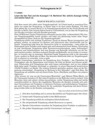 ÄÅÐÆÀÂÍÀÏІÄÑÓÌÊÎÂÀÀÒÅÑÒÀÖІßНІМЕЦЬКАМОВА
51
Ïðіçâèùå___________________________________________________________ Êëàñ___________________________
 Prüfungskarte № 21
1. Lesen
Lesen Sie den Text und die Aussagen 1-6. Markieren Sie, welche Aussage richtig
und welche falsch ist.
WARUM WIR MÜLL KAUFEN
Dirk Rose nennt sich selbst einen Verpackungsfreak. Im Urlaub kauft er manchmal Pro-
dukte nur wegen der Verpackung, zu Hause zeigt er sie dann seinen Kollegen. Für Dirk
Rose gehört das zu seinem Beruf, er ist Verpackungsconsultant bei der Firma Berndt und
Partner in Berlin. Seit zwanzig Jahren berät er Unternehmen, wie sie über die Verpackung
ihre Kunden erreichen und neue Kunden gewinnen.
Etwa 16 Millionen Tonnen Verpackung verbraucht man pro Jahr in Deutschland. Wir tren-
nen Verpackungsabfälle immer genauer und holen uns gleichzeitig immer mehr Verpa-
ckungsabfall ins Haus. Sind wir alle Verpackungsfreaks?
Verpackung erfüllt viele wichtige Funktionen. Durch sie können Waren transportiert und
gelagert werden, sie schützen vor Keimen und informieren über Inhaltsstoffe und Ge-
brauch. Verpackung trägt dazu bei, Ressourcen nicht zu verschwenden – etwa indem ein
Elektrogerät beim Verladen nicht kaputt geht und Lebensmittel frisch bleiben. Gleichzeitig
ist jede überﬂüssige Verpackung selbst Ressourcenverschwendung, sagen Verbraucheri-
nitiativen und Umweltschützer, weil man Energie und Rohstoffe verbraucht, um die Ver-
packung herzustellen, und dann nochmals Energie und Rohstoffe, um sie wieder zu verwen-
den, zu recyceln oder zu entsorgen. Manchmal landet Verpackung nicht in der passenden
Tonne, sondern im Wald oder im Meer. Das deutsche Abfallrecht sieht vor, Verpackungsab-
fall zu allererst zu vermeiden, wenn es geht.
Manche Unternehmen reduzieren die Verpackung ihrer Produkte – das Fläschchen für
Trinkjoghurt oder die Körperlotion wird leichter, die Folie im Deckel wird dünner produ-
ziert. Gleichzeitig wird Verpackung aber auch immer aufwändiger, weil sie eine größere
Rolle dabei spielt, Produkte überhaupt zu verkaufen. In einem Supermarkt konkurrieren
170.000 Produkte um Käufer. Die meisten Einkäufe geschehen spontan, dann ist die Ver-
packung entscheidend. „Verpackung ist Werbung in drei Sekunden“, sagt Dirk Rose. Die
Verpackung soll auffallen und sich durch Farbe, Form, Oberﬂäche und Glanz von anderen
abgrenzen.
„Klar müssen wir weg von der Convenience-Mentalität“, sagt Melanie Weber-Moritz von
der Verbraucher Initiative e.V. Bei vielen Produkten sei die Wahl aber nicht so einfach. Viele
Menschen täten sich schwer richtig einzuschätzen, welche Verpackung nötig und welche
umweltfreundlich ist. Hinter den angeblichen Wünschen der Kunden versteckt sich auch,
dass Unternehmen mit Produkten in kleineren Portionen und aufwändigeren Verpackun-
gen mehr Umsatz machen. Die Kosten für die zusätzliche Verpackung und deren Entsor-
gung werden dabei an die Kunden weitergegeben…
http://www.ﬂuter.de/de/121/thema/11505/
______ 1. Dirk Rose beschäftigt sich in seinem Berufsleben mit Verpackungen aller Arten.
______ 2. Immer mehr Verpackung landet in den Müllcontainer.
______ 3. Die Verpackung erfüllt die wichtigsten Schutzfunktionen.
______ 4. Die entsprechende Verpackung erlaubt Ressourcen zu sparen.
______ 5. Manche Unternehmen versuchen die Verpackung ihrer Produkte zu reduzieren.
______ 6. Die großen Verpackungen sind für Unternehmer viel besser.
 