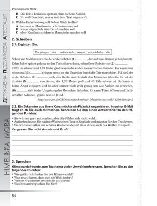 ÄÅÐÆÀÂÍÀÏІÄÑÓÌÊÎÂÀÀÒÅÑÒÀÖІß
НІМЕЦЬКАМОВА
54
Prüfungskarte № 22
B Die Texte kommen spontan ohne sichere Absicht.
C Er weiß Bescheid, was er mit dem Text sagen will.
6. Welche Entscheidung soll Tobias Stich treffen?
A bei wem er Musikunterricht bekommen soll
B was er eigentlich zum Beruf machen soll
C ob er Kaufmannslehre in Mannheim machen soll
2. Schreiben
2.1. Ergänzen Sie.
Vorgänger • der • entwickelt • Angst • entwickeln • die
Schon vor 20 Jahren wurde der erste Roboter (1) , der auf zwei Beinen gehen konnte.
Zehn Jahre später gelang es den Technikern dann, schnellere Roboter zu (2) .
210 Kilo schwer und 1,82 Meter groß waren die ersten menschlichen Roboter. Da kann man
schon mal (3) kriegen, wenn so ein Ungetüm durch die Tür marschiert. P3 hieß der
erste Roboter, (4) auch von Größe und Gestalt den Menschen ähnelte. Er ist der
direkte (5) von Asimo, der 1,20 Meter groß und 43 Kilo schwer ist. So kann er
keine Angst einjagen und ist aber immer noch groß genug um alle Sachen zu erreichen,
(6) sich in der Umgebung des Menschen beﬁnden. Er kann Türen öffnen und Licht-
schalter bedienen, genau wie ein Kind.
http://www.geo.de/GEOlino/technik/roboter-lebewesen-aus-stahl-4260.html?p=2
2.2. Ein Bekannter aus Ihrem Kurs möchte ein Picknick organisieren. In seiner E-Mail
fragt er, ob Sie auch mitmachen. Schreiben Sie ihm einen Antwortbrief zu den fol-
genden Punkten:
• Sie würden gern mitmachen, aber Sie fühlen sich nicht wohl.
• Außerdem haben Sie nächste Woche einen Test in Englisch und müssten für den Test lernen.
• Sie wünschen allen ein schönes Wochenende und dass ihnen auch das Wetter mitspielt.
Vergessen Sie nicht Anrede und Gruß!
3. Sprechen
Klimawandel wurde zum Topthema vieler Umweltkonferenzen. Sprechen Sie zu den
folgenden Punkten:
• Wie gefährlich ﬁnden Sie den Klimawandel?
• Was zeugt davon, dass sich die Welt ändert?
• Welche Argumente können Sie anführen?
• Welchen Ausweg sehen Sie hier?
 