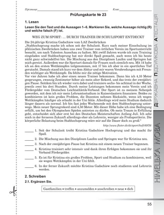ÄÅÐÆÀÂÍÀÏІÄÑÓÌÊÎÂÀÀÒÅÑÒÀÖІßНІМЕЦЬКАМОВА
55
Ïðіçâèùå___________________________________________________________ Êëàñ___________________________
 Prüfungskarte № 23
1. Lesen
Lesen Sie den Text und die Aussagen 1–6. Markieren Sie, welche Aussage richtig (R)
und welche falsch (F) ist.
WEG ZUM SPORT: … DURCH TRAINER IM SCHULSPORT ENTDECKT
Die 24-jährige Kristina Gadschiew vom LAZ Zweibrücken
„Stabhochsprung mache ich schon seit der Schulzeit. Kurz nach meiner Einschulung im
pfälzischen Zweibrücken haben uns zwei Trainer vom örtlichen Verein im Sportunterricht
besucht, um nach Talenten Ausschau zu halten. Mit zwölf Jahren wurde ich zum Training
eingeladen und Stabhochsprung hat mir direkt Spaß gemacht, auch wenn ich bis heute
nicht ganz schwindelfrei bin. Die Mischung aus den Disziplinen Laufen und Springen hat
mich gereizt. Außerdem war die Sportart damals für Frauen noch ziemlich neu. Mit 14 habe
ich an den ersten Wettkämpfen teilgenommen, mit 17 bin ich aber in ein sportliches Tief
gerutscht. Damals stand ich kurz vor dem Abitur und mir waren Verabredungen mit Freun-
den wichtiger als Wettkämpfe. Da fehlte mir die nötige Motivation.
Vor vier Jahren habe ich aber einen neuen Trainer bekommen. Dann bin ich 4,10 Meter
gesprungen, zwanzig Zentimeter höher als mein alter Rekord, und das trotz der zweijähri-
gen Pause. Seitdem bin ich wieder vorn dabei und trainiere sechs- bis achtmal in der Woche,
jeweils zwei bis drei Stunden. Durch meine Leistungen bekommen mein Verein und ich
Fördergelder vom Deutschen Leichtathletik-Verband. Der Sport ist zu meinem Nebenjob
geworden, mit dem ich mir mein Lehramtsstudium in Kaiserslautern ﬁnanziere. Beides zu
kombinieren ist kein großes Problem, die Dozenten nehmen Rücksicht, wenn ich wegen
Wettkämpfen häuﬁger als erlaubt in der Uni fehle. Allerdings wird mein Studium dadurch
länger dauern als normal. Ich bin fast jedes Wochenende mit dem Stabhochsprung unter-
wegs. Mein neuer Sprungrekord sind 4,50 Meter. Mit dieser Höhe habe ich eine Bedingung
erfüllt, um bei den Olympischen Spielen antreten zu dürfen. Ob mein Traum in Erfüllung
geht, entscheidet sich aber erst bei den Deutschen Meisterschaften Anfang Juli. Ich sehe
mich in der ferneren Zukunft allerdings eher als Lehrerin, weniger als Proﬁsportlerin. Die
körperliche Belastung beim Stabhochsprung wäre mir auf die Dauer doch zu groß.“
http://www.ﬂuter.de/de/sport/heft/6978/
______ 1. Seit der Schulzeit treibt Kristina Gadschiew Hochsprung und das macht ihr
Spaß.
______ 2. Die Mischung aus den Disziplinen Laufen und Springen war für Kristina neu.
______ 3. Nach der zweijährigen Pause hat Kristina mit einem neuen Trainer begonnen.
______ 4. Kristina trainiert sehr intensiv und dank ihren Erfolgen bekommen sie und ihr
Verband Fördergelder.
______ 5. Es ist für Kristina ein großes Problem, Sport und Studium zu kombinieren, weil
sie wegen Wettkämpfen in der Uni fehlt.
______ 6. In der ferner Zukunft möchte Kristina Gadschiew noch studieren und Lehrerin
werden.
2. Schreiben
2.1. Ergänzen Sie.
Gastfamilien  treffen  anzumelden  anschreiben  neue  dich
 