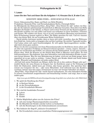 ÄÅÐÆÀÂÍÀÏІÄÑÓÌÊÎÂÀÀÒÅÑÒÀÖІßНІМЕЦЬКАМОВА
59
Ïðіçâèùå___________________________________________________________ Êëàñ___________________________
 Prüfungskarte № 25
1. Lesen
Lesen Sie den Text und lösen Sie die Aufgaben 1–6. Kreuzen Sie A, B oder C an.
KINOTIPP: BERG FIDEL – EINE SCHULE FÜR ALLE
Genre: Dokumentarﬁlm; Regie und Buch von Hella Wenders
Produktion: Deutsche Film- und Fernsehakademie Berlin, Christoph Heller
Im Mittelpunkt des Dokumentarﬁlms „Berg Fidel – Eine Schule für alle“ stehen vier Kin-
der, die die inklusive gleichnamige Grundschule in Münster besuchen. Drei Jahre hat Hella
Wenders die Kinder in der Schule, zu Hause und in ihrer Freizeit mit der Kamera begleitet.
Die Kinder erzählen von sich selbst und lassen uns teilhaben an ihren Vorlieben, Träumen
und Sorgen. Wir erleben mit ihnen, wie es ist mit verschiedenen Menschen auszukommen.
Kein Erwachsener kommt explizit zu Wort. Die Bilder sprechen für sich. Und wir staunen
über eine kleine Welt, die auf wundersame Weise funktioniert.
… David möchte Astronom werden, denn er kann sich nicht vorstellen, dass der Weltraum
kein Ende hat. Anita zieht es hingegen eher auf den Laufsteg: Sie möchte Topmodel werden.
Und Lukas sehnt sich nach Geschwindigkeit. Er will später Sportwagenfahrer werden –
oder doch etwas ganz anderes.
Wenn wir die drei zusammen mit ihren Klassenkameraden im Stuhlkreis sitzen sehen und
sie über die typischen Probleme im Klassenverband sprechen – treten, ärgern, hänseln –
haben wir ein bisschen das Gefühl, wir schauen durchs Schlüsselloch. In eine ganz normale
Klasse eben. Doch die Klassen an der Schule Berg Fidel in Münster sind anders. Es sind
Inklusionsklassen. Das bedeutet, dass dort behinderte und nicht-behinderte Kinder zusam-
men lernen können. Was für eine Behinderung sie haben, wird erst am Ende gesagt, denn
eigentlich ist es gar nicht so wichtig – Lukas, David, sein Bruder Jakob und Anita haben
Sorgen, Wünsche und Gedanken wie jedes andere Kind.
„Ich hab halt meine Nachteile am Körper, dafür bin ich in den anderen Dingen sehr gut“,
erzählt David, der neun Einsen im Zeugnis hat. Im Stuhlkreis sorgt er für Ordnung und
leitet die Diskussion. Jakob kann gut trösten, aber kaum sprechen. Das sprechen über-
nimmt ein Computer für ihn – oder seine Mitschüler. Und während man den Kindern
zuschaut, könnte man fast sagen: Gemeinsam ist man viel weniger behindert als alleine.
„Berg Fidel – Eine Schule für alle“ macht darauf aufmerksam, wie sehr behinderte Kinder
in unserer Gesellschaft ausgeschlossen und benachteiligt werden- und zeigt, dass es auch
anders geht.
http://www.geo.de/GEOlino/kreativ/kinotipps/kinotipp-berg-ﬁdel-eine-schule-fuer-alle-72841.html
1. Wo spielt die Handlung des Films?
A in Berliner Schule
B an der Fernsehakademie
C in der Grundschule Münster
2. Wer sind die handelnden Personen?
A Lehrer
B Eltern
C Kinder
3. Welche Möglichkeit geben uns die Autoren des Films?
A sich eine lustige Phantasiegeschichte anzusehen
B die Mitarbeit der Kinder und der Lehrer zu beobachten
C sich die Beziehungen in den Inklusionsklassen anzuschauen
4. Was bedeutet der Begriff „inklusive Grundschule“?
A Die Grundschule nimmt am staatlichen Förderungsprogramm teil.
 