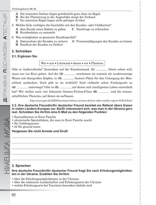 ÄÅÐÆÀÂÍÀÏІÄÑÓÌÊÎÂÀÀÒÅÑÒÀÖІß
НІМЕЦЬКАМОВА
62
Prüfungskarte № 26
A Die teuersten Sachen liegen gewöhnlich ganz oben im Regal.
B Bei der Platzierung in der Augenhöhe steigt der Verkauf.
C Im untersten Regal liegen nicht gefragte Artikel.
5. Welche Ziele verfolgen die Geschäfte mit den Kunden- oder Clubkarten?
A dem Kunde einen Rabatt zu geben C Nachfrage zu erforschen
B Kundendaten zu sammeln
6. Was ermöglichen so genannte Kundenproﬁle?
A Datenschutz der Kunden zu sichern C Preisermäßigungen den Kunden zu leisten
B Kauﬂust der Kunden zu fördern
2. Schreiben
2.1. Ergänzen Sie.
Wer  uns  Leinwand  denen  vor  Planeten
Gibt es Außerirdische? Zumindest auf der Kinoleinwand. (1) Aliens sehen will,
muss nur ins Kino gehen. Auf der (2) erscheinen sie zumeist als insektenartige
Wesen mit übergroßen Köpfen, in (3) ﬁnstere Pläne für den Untergang der Men-
schheit aushecken. Doch gibt es sie wirklich? Sind vielleicht schon Funksignale zu
(4) unterwegs? Gibt es (5) , auf denen sich intelligentes Leben entwickelt
hat? Wir stellen euch vier bekannte Science-Fiction-Filme (6) und die wissen-
schaftlichen Theorien, auf denen sie aufbauen.
http://www.geo.de/GEOlino/natur/aliens-science-ﬁction-oder-reality-report-61414.html
2.2. Ihre deutsche Freundin/Ihr deutscher Freund bereitet ein Referat übers Essen
in vielen Ländern Europas vor. Sie/Er interessiert sich, was man in der Ukraine gern
isst. Schreiben Sie ihr/ihm eine E-Mail zu den folgenden Punkten:
• Esstraditionen in Ihrer Familie
• ukrainische Spezialitäten, die man in Ihrer Familie macht
• Ihr Lieblingsessen
• ob Sie gesund essen
Vergessen Sie nicht Anrede und Gruß!
3. Sprechen
Ihre deutsche Freundin/Ihr deutscher Freund fragt Sie nach Erholungsmöglichkei-
ten in der Ukraine. Erzählen Sie ihr/ihm:
• über die Erholungsmöglichkeiten in der Ukraine
• über die schönsten Landschaften und Erholungsorte der Ukraine
• welche Erholungsorte bei Touristen besonders beliebt sind
 