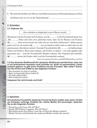 ÄÅÐÆÀÂÍÀÏІÄÑÓÌÊÎÂÀÀÒÅÑÒÀÖІß
НІМЕЦЬКАМОВА
66
Prüfungskarte № 28
6. Wie sieht die Realität aus? Warum sind Diskriminierung und Benachteiligung von Sinti
und Roma nach wie vor an der Tagesordnung?
2. Schreiben
2.1. Ergänzen Sie.
Als  erfordern  mitgebracht  was  Wenn  anruft
Manchmal rechnen Freunde nach Punkten, wer (1) in der Freundschaft getan hat:
„(2) Heike sich ihren Arm gebrochen hatte, habe ich ihr Blumen und Pralinen
(3) , doch als ich krank war, habe ich nur eine Karte bekommen!“ Andere passen
genau auf, wer am meisten (4) , wer am meisten zuhört statt zu reden oder wer die
gemeinsamen Aktivitäten initiiert. Gesunde Freundschaften (5) ein beiderseitiges
Geben und Nehmen. Wenn einer anfängt, „die Punkte zu zählen“ – wer mehr gegeben oder
genommen hat, – wird die Freundschaft Schaden nehmen. Das Gegenteil gilt ebenfalls:
(6) keiner die Punkte zählt, wird die Freundschaft wachsen.
http://www.gutenachrichten.org/ARTIKEL/gn00so_art5.htm
2.2 Ihre deutsche Brieffreundin/Ihr deutscher Brieffreund schreibt Ihnen, dass sie/
er mit ihrem/seinem Aussehen nicht zufrieden ist. Sie/Er ist pessimistisch, immer
schlecht gelaunt, es gibt schon Probleme mit den Freunden. Was weiter? Schrei-
ben Sie ihr/ihm eine E-Mail zu den folgenden Punkten:
• Das Aussehen ist nicht so wichtig.
• Sport und gesundes Essen halten ﬁt.
• Freunde sollen helfen.
• Was würden Sie raten?
Vergessen Sie nicht Anrede und Gruß!
3. Sprechen
Ihre deutsche Freundin/Ihr deutscher Freund hat Ihnen erzählt, dass sie/er viel Zeit
am Computer verbringt. Erzählen Sie, welche Medien Sie bevorzugen. Sprechen
Sie zu den folgenden Punkten:
• Fernsehen und Presse. Wie oft? Was?
• Handy, MP3-Player, Computer. Wie oft? Wozu?
• Was halten davon Ihre Eltern, wenn Sie viel Zeit den Medien widmen?
• Welche Vorteile und Nachteile der modernen Medien würden Sie nennen?
 