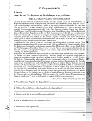 ÄÅÐÆÀÂÍÀÏІÄÑÓÌÊÎÂÀÀÒÅÑÒÀÖІßНІМЕЦЬКАМОВА
69
Ïðіçâèùå___________________________________________________________ Êëàñ___________________________
 Prüfungskarte № 30
1. Lesen
Lesen Sie den Text. Beantworten Sie die Fragen in kurzen Sätzen.
BEIM RAPPEN SPIELEND DEUTSCH LERNEN
„Mit elf Jahren kam ich aus Sibirien nach Celle und sprach kaum ein Wort Deutsch. Im
Jugendclub habe ich einen Platz gefunden, an dem ich mich zu Hause fühle“, sagt die 19-jäh-
rige Anna Mordikov. Sie kommt fast täglich in den Treffpunkt für Menschen aus 20 Natio-
nen, um sich mit Freunden zu unterhalten, Musik zu hören oder zu kickern. Anna ist eine
von 200 Stammgästen des Jugendclubs Celle. Zum Angebot gehören Boxen, Rap, Mutter-
Kind-Singen, eine Fahrradwerkstatt, Computer- und Sprachkurse, dazu Billard, Darts und
Disko. Hinter allen Angeboten steht ein Ziel: Menschen von 14 bis 40 aus verschiedenen
Kulturen miteinander in Kontakt zu bringen. Das scheint im Jugendclub Celle gut zu funk-
tionieren, denn für seine Arbeit hat der Verein „Jugend-, Freizeit- und Kunst-Club Celler
Land“ jetzt in einem bundesweiten Wettbewerb den ersten Preis in Höhe von 2 500 Euro
von der Stiftung „Bürger helfen Bürgern“ bekommen.
„Das Besondere bei uns ist, dass wir zusammen aus nichts etwas aufgebaut haben. Ohne
das Engagement der Jugendlichen würde es den Club so nicht geben“, sagt Alexander Schä-
fer, Leiter des Jugendclubs und einziger angestellter Mitarbeiter. Ein von der Stadt Celle
zur Verfügung gestelltes altes Kino wurde vor vier Jahren mit vereinten Kräften in der
Freizeit saniert, ausrangierte Computer von Firmen organisiert, Ehrenamtliche für die
Leitung von Kursen geworben.
40 Prozent der Besucher sind Spätaussiedler aus der ehemaligen Sowjetunion, dazu ein Drit-
tel Kurden und zehn Prozent Einheimische. „Anfangs musste ich die gebürtigen Celler an-
sprechen, heute kommen sie von alleine, weil sie wissen, dass hier was los ist“, erzählt Schäfer.
Die Zahl der Spätaussiedler nehme zwar ab, aber immer noch gebe es viele russische Mutter-
sprachler, die schon jahrelang in Deutschland mit nur geringen Kenntnissen der Sprache
ihrer neuen Heimat lebten und schlechte Berufschancen hätten. Etliche kehrten deshalb
wieder nach Russland zurück. „Es ist gut, dass bei uns so viele Nationalitäten vertreten sind,
denn dann wird Deutsch gesprochen. Die Sprache ist das A und O“, sagt Schäfer überzeugt.
Bis 2012 ist die Finanzierung, durch den Bund und die Stadt Celle gesichert. Danach wer-
den sich Anna Mordikov und die anderen jungen Leute aus dem Jugendclub, die bei der
Preisverleihung in Berlin dabei waren, vielleicht an die Worte der Integrationsbeauftragten
der Bundesregierung Maria Böhmer (CDU) erinnern. Sie empfahl bei der Überreichung der
Siegerurkunde, das Projekt in Celle auch in anderen Städten nachzuahmen.
Hannoversche Allgemeine Zeitung, 19.03.2011
1. Was gehört zum Angebot des Jugendclubs?
2. Welches Ziel steht hinter allen Angeboten des Jugendclubs?
3. Womit wurde die Arbeit des Clubs ausgezeichnet?
4. Was ist das Besondere am Jugendclub Celle?
5. Wer besucht den Jugendclub?
 