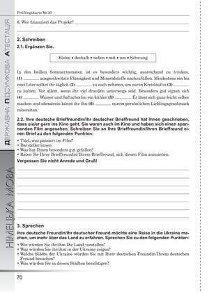 ÄÅÐÆÀÂÍÀÏІÄÑÓÌÊÎÂÀÀÒÅÑÒÀÖІß
НІМЕЦЬКАМОВА
70
Prüfungskarte № 30
6. Wer ﬁnanziert das Projekt?
2. Schreiben
2.1. Ergänzen Sie.
Eistee  deshalb  neben  mit  um  Schwung
In den heißen Sommermonaten ist es besonders wichtig, ausreichend zu trinken,
(1) ausgeschwitzte Flüssigkeit und Mineralstoffe nachzufüllen. Mindestens ein bis
zwei Liter solltet ihr täglich (2) zu euch nehmen, um euren Kreislauf in (3)
zu halten. Vor allem, wenn ihr viel draußen unterwegs seid. Besonders gut eignet sich
(4) Wasser und Saftschorlen ein kühler (5) . Er lässt sich ganz leicht selber
machen und obendrein könnt ihr ihn (6) eurem persönlichen Lieblingsgeschmack
zubereiten.
2.2. Ihre deutsche Brieffreundin/Ihr deutscher Brieffreund hat Ihnen geschrieben,
dass sie/er gern ins Kino geht. Sie waren auch im Kino und haben sich einen span-
nenden Film angesehen. Schreiben Sie an Ihre Brieffreundin/Ihren Brieffreund ei-
nen Brief zu den folgenden Punkten:
• Titel, was passiert im Film?
• Darsteller/innen
• Was hat Ihnen besonders gut gefallen?
• Raten Sie Ihrer Brieffreundin/Ihrem Brieffreund, sich diesen Film anzusehen.
Vergessen Sie nicht Anrede und Gruß!
3. Sprechen
Ihre deutsche Freundin/Ihr deutscher Freund möchte eine Reise in die Ukraine ma-
chen, um mehr über das Land zu erfahren. Sprechen Sie zu den folgenden Punkten:
• Wie würden Sie ihr/ihm Ihr Land vorstellen?
• Was würden Sie ihr/ihm in der Ukraine zeigen?
• Welche Städte der Ukraine würden Sie mit Ihrer deutschen Freundin/Ihrem deutschen
Freund besuchen?
• Was würden Sie in diesen Städten besichtigen?
 