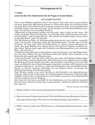 ÄÅÐÆÀÂÍÀÏІÄÑÓÌÊÎÂÀÀÒÅÑÒÀÖІßНІМЕЦЬКАМОВА
75
Ïðіçâèùå___________________________________________________________ Êëàñ___________________________
 Prüfungskarte № 33
1. Lesen
Lesen Sie den Text. Beantworten Sie die Fragen in kurzen Sätzen.
DIE BARBIE-MATRIX
Gab es diese Mädchen eigentlich früher? Ich erinnere mich nicht, dass in meiner Klasse
eine ganz ausgezehrte Mitschülerin gewesen ist. Heute steht neben mir im·Fitness-Center
eine junge Frau, deren Oberschenkel viel dünner sind als ihre Knie, und sie schindet ihren
knochigen Körper unbarmherzig weiter. Auf den Straßen sind viele dünne Mädchen unter-
wegs, man fürchtet um sie bei jedem Windstoß.
„Magersucht ist überwiegend weiblich und sehr jung“, sagte Ursula von der Leyen. „Wir
müssen die Barbie-Matrix durchbrechen, wir sind gegen diese verführerischen und zerstö-
rerischen Bilder“, sagte Annette Schavan. „Wir müssen die Vorbilder ändern und ein realis-
tisches Maß ﬁnden“, sagte Ulla Schmidt.
Drei Ministerinnen haben im Bundesgesundheitsministerium eine Initiative vorgestellt:
„Leben hat Gewicht. Gemeinsam gegen den Schlankheitswahn.“ Die Idee kam von Alice
Schwarzer. Sie hatte schon 1979, vor dreißig Jahren, in „Emma“ darauf aufmerksam ge-
macht, dass junge Mädchen ihren Körper hassen und sich durch Hungern unsichtbar ma-
chen wollen. Daraus wurde, sagte Alice Schwarzer, eine Massenpsychose in der westlichen
Welt – „Die Sucht Nr. 1.“
1,4 Millionen junge Menschen in Deutschland zeigen Essstörungen. Von zehn Magersüchti-
gen sind neun weiblich. Von den Betroffenen stirbt jede Zehnte. Diese Todesrate ist die
höchste bei allen psychischen Erkrankungen.
„Leben hat Gewicht“ wird von vielen unterstützt. Jette Joop, die Fußballerin Nadine Ange-
rer, Sarah Wiener, Jeanette Biedermann, Karen Heumann von der Agentur Jung von Matt,
die Moderatorin Gundis Zämbö und andere. Daniela Kühne wog 35 Kilo, als sie sich 2001
traute, als Model für eine kritische Kampagne fotograﬁert zu werden. 2007 startete sie mit
„schoener-schlanker-tot“ im Internet, womit sie ein Gegengift in die virtuelle Welt brachte.
Gerade im Internet operieren Gemeinden, die das Hungern lehren, Anleitungen für
Selbstverstümmelung und Selbstmord geben.
Diese Websites werden, wenn nicht freiwillig von den Betreibern, vom Jugendschutz ge-
schlossen, sagte Ursula von der Leyen. Zur Initiative gehören Prävention, Forschung, Hilfe,
Leitbilder. Und das Ziel, in Deutschland zu einem Kodex zu kommen: keine Magermodelle
auf dem Laufsteg und in der Werbung.
Jette Joop tritt seit Jahren als Model für ihre Kollektionen auf. Sie wollte das eigentlich
jetzt sein lassen. Man hat sie überredet, weiterzumachen. „Obwohl ich deﬁnitiv nicht dünn
bin“, sagte sie.
Berliner Zeitung, 14.12.2008
1. Welches Problem wird in diesem Zeitungsartikel behandelt?
2. Warum ist dieses Problem heute aktuell? (Wie viele Millionen junge Menschen in Deutsch-
land zeigen Essstörungen? Wie viele von zehn Magersüchtigen sind weiblich?)
3. Welche Initiative haben drei Ministerinnen im Bundesgesundheitsministerium vorge-
stellt?
 
