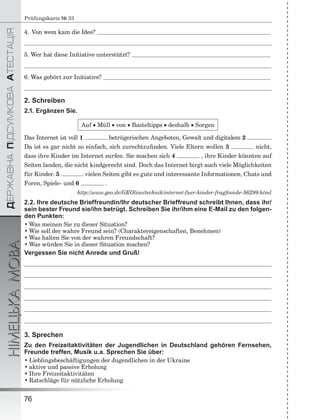 ÄÅÐÆÀÂÍÀÏІÄÑÓÌÊÎÂÀÀÒÅÑÒÀÖІß
НІМЕЦЬКАМОВА
76
Prüfungskarte № 33
4. Von wem kam die Idee?
5. Wer hat diese Initiative unterstützt?
6. Was gehört zur Initiative?
2. Schreiben
2.1. Ergänzen Sie.
Auf  Müll  von  Basteltipps  deshalb  Sorgen
Das Internet ist voll 1 betrügerischen Angeboten, Gewalt und digitalem 2 .
Da ist es gar nicht so einfach, sich zurechtzuﬁnden. Viele Eltern wollen 3 nicht,
dass ihre Kinder im Internet surfen. Sie machen sich 4 , ihre Kinder könnten auf
Seiten landen, die nicht kindgerecht sind. Doch das Internet birgt auch viele Möglichkeiten
für Kinder. 5 vielen Seiten gibt es gute und interessante Informationen, Chats und
Foren, Spiele- und 6 .
http://www.geo.de/GEOlino/technik/internet-fuer-kinder-fragﬁnnde-56299.html
2.2. Ihre deutsche Brieffreundin/Ihr deutscher Brieffreund schreibt Ihnen, dass ihr/
sein bester Freund sie/ihn betrügt. Schreiben Sie ihr/ihm eine E-Mail zu den folgen-
den Punkten:
• Was meinen Sie zu dieser Situation?
• Wie soll der wahre Freund sein? (Charaktereigenschaften, Benehmen)
• Was halten Sie von der wahren Freundschaft?
• Was würden Sie in dieser Situation machen?
Vergessen Sie nicht Anrede und Gruß!
3. Sprechen
Zu den Freizeitaktivitäten der Jugendlichen in Deutschland gehören Fernsehen,
Freunde treffen, Musik u.a. Sprechen Sie über:
• Lieblingsbeschäftigungen der Jugendlichen in der Ukraine
• aktive und passive Erholung
• Ihre Freizeitaktivitäten
• Ratschläge für nützliche Erholung
 