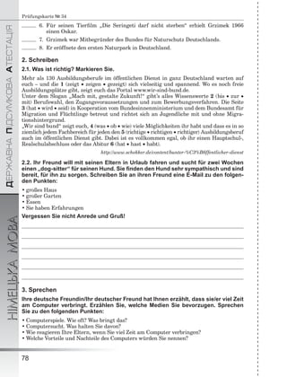 ÄÅÐÆÀÂÍÀÏІÄÑÓÌÊÎÂÀÀÒÅÑÒÀÖІß
НІМЕЦЬКАМОВА
78
Prüfungskarte № 34
6. Für seinen Tierﬁlm „Die Seringeti darf nicht sterben“ erhielt Grzimek 1966
einen Oskar.
7. Grzimek war Mitbegründer des Bundes für Naturschutz Deutschlands.
8. Er eröffnete den ersten Naturpark in Deutschland.
2. Schreiben
2.1. Was ist richtig? Markieren Sie.
Mehr als 130 Ausbildungsberufe im öffentlichen Dienst in ganz Deutschland warten auf
euch – und die 1 (zeigt  zeigen  gezeigt) sich vielseitig und spannend. Wo es noch freie
Ausbildungsplätze gibt, zeigt euch das Portal www.wir-sind-bund.de.
Unter dem Slogan „Mach mit, gestalte Zukunft!“ gibt’s alles Wissenswerte 2 (bis  zur 
mit) Berufswahl, den Zugangsvoraussetzungen und zum Bewerbungsverfahren. Die Seite
3 (hat  wird  seid) in Kooperation vom Bundesinnenministerium und dem Bundesamt für
Migration und Flüchtlinge betreut und richtet sich an Jugendliche mit und ohne Migra-
tionshintergrund.
„Wir sind bund“ zeigt euch, 4 (was  ob  wie) viele Möglichkeiten ihr habt und dass es in so
ziemlich jedem Fachbereich für jeden den 5 (richtige  richtigen  richtiger) Ausbildungsberuf
auch im öffentlichen Dienst gibt. Dabei ist es vollkommen egal, ob ihr einen Hauptschul-,
Realschulabschluss oder das Abitur 6 (hat  hast  habt).
http://www.schekker.de/content/bunter-%C3%B6ffentlicher-dienst
2.2. Ihr Freund will mit seinen Eltern in Urlaub fahren und sucht für zwei Wochen
einen „dog-sitter“ für seinen Hund. Sie ﬁnden den Hund sehr sympathisch und sind
bereit, für ihn zu sorgen. Schreiben Sie an ihren Freund eine E-Mail zu den folgen-
den Punkten:
• großes Haus
• großer Garten
• Essen
• Sie haben Erfahrungen
Vergessen Sie nicht Anrede und Gruß!
3. Sprechen
Ihre deutsche Freundin/Ihr deutscher Freund hat Ihnen erzählt, dass sie/er viel Zeit
am Computer verbringt. Erzählen Sie, welche Medien Sie bevorzugen. Sprechen
Sie zu den folgenden Punkten:
• Computerspiele. Wie oft? Was bringt das?
• Computersucht. Was halten Sie davon?
• Wie reagieren Ihre Eltern, wenn Sie viel Zeit am Computer verbringen?
• Welche Vorteile und Nachteile des Computers würden Sie nennen?
 