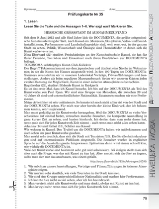 ÄÅÐÆÀÂÍÀÏІÄÑÓÌÊÎÂÀÀÒÅÑÒÀÖІßНІМЕЦЬКАМОВА
79
Ïðіçâèùå___________________________________________________________ Êëàñ___________________________
 Prüfungskarte № 35
1. Lesen
Lesen Sie die Texte und die Aussagen 1–6. Wer sagt was? Markieren Sie.
HESSISCHE GROSSSTADT IM AUSNAHMEZUSTAND
Seit dem 9. Juni 2012 und alle fünf Jahre lädt die DOCUMENTA, die größte zeitgenössi-
sche Kunstausstellung der Welt, nach Kassel ein. Malereien, Skulpturen, Video- und Sound-
installationen, Performances und Landschaftsprojekte sind, weit verstreut, in der ganzen
Stadt zu sehen. Politik, Wissenschaft und Ökologie sind Themenfelder, in denen sich die
Kunstwerke verorten.
Nina Eberhard (22) studiert Produktdesign an der Kunsthochschule Kassel, sie hat für
ﬂuter Freunde, Touristen und Einwohner nach ihren Eindrücken zur DOCUMENTA
befragt.
TOKONOMA, achtköpﬁges Kunst-Club-Kollektiv
Der Begriff Tokonoma kommt aus dem japanischen und tituliert eine Nische im Wohnzim-
mer, in der die Kunst des Hauses ausgestellt wird. In den 100 Tagen des DOCUMENTA-
Sommers veranstalten wir in unserem Ladenlokal Vorträge, Filmaufführungen und Aus-
stellungen. Anders als beim regulären Museumsbesuch bieten wir unseren Gästen jeden
zweiten Samstag die Möglichkeit, Kunst in einer lockeren Atmosphäre zu betrachten.
Ragnheidur (29), studiert Bildende Kunst in Reykjavik
Es ist das erste Mal, dass ich Kassel besuche. Ich bin auf der DOCUMENTA als Teil des
Kunstwerks von Paul Ryan. Wir sind eine Gruppe von Menschen, die zwischen 20 und
40 Jahre alt sind und unterschiedlichster Nationalität. Zusammen machen wir eine Perfor-
mance.
Meine Arbeit hier ist sehr zeitintensiv. So konnte ich noch nicht allzu viel von der Stadt und
der DOCUMENTA sehen. Für mich war aber bereits der kleine Eindruck, den ich bekom-
men konnte, sehr inspirierend.
Man muss geduldig an die Kunstwerke herangehen. Weil die DOCUMENTA so vieles Ver-
schiedenes auf einmal bietet, versuchen manche Besucher, die komplette Ausstellung in
ganz kurzer Zeit zu sehen, und hasten hindurch. Ich denke, dass man mehr davon hat,
wenn man sich für jedes Kunstwerk Zeit nimmt – auch wenn man nicht alles sehen kann.
Johanna (14) und Rafael (15), Schüler aus Kassel
Wir wohnen in Kassel. Den Trubel um die DOCUMENTA haben wir mitbekommen und
auch schon ein paar Kunstwerke gesehen.
Man merkt sehr deutlich, dass sich die Stadt mit Touristen füllt. Die Straßenbahndurchsa-
gen sind auf internationales Publikum eingestellt. Die Besucher werden in englischer
Sprache auf die Ausstellungsorte hingewiesen. Spätestens dann wird einem schnell klar,
wie wichtig die DOCUMENTA ist.
Viele der Kunstwerke sind bestimmt sehr gut und sehenswert. Bei einigen stellt man sich
aber auch die Frage, was das mit Kunst zu tun hat. Aber anstatt sich darüber zu ärgern,
sollte man sich nur das anschauen, was einem gefällt.
http://www.ﬂuter.de/de/113/erfahrungen/10740/
1. Wir möchten unsere Ausstellungen, Vorträge und Filmaufführungen in lockerer Atmo-
sphäre zeigen.
2. Wir merken sehr deutlich, wie viele Touristen in die Stadt kommen.
3. Wir sind eine Gruppe unterschiedlichster Nationalität und machen hier Performance.
4. Ich konnte hier nicht so viel sehen, aber ich bin beeindruckt.
5. Man versteht nicht alle Kunstwerke und man denkt, ob das mit Kunst zu tun hat.
6. Man kriegt mehr, wenn man sich für jedes Kunstwerk Zeit nimmt.
 