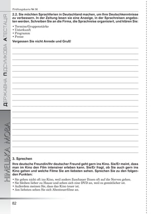 ÄÅÐÆÀÂÍÀÏІÄÑÓÌÊÎÂÀÀÒÅÑÒÀÖІß
НІМЕЦЬКАМОВА
82
Prüfungskarte № 36
2.2. Sie möchten Sprachferien in Deutschland machen, um Ihre Deutschkenntnisse
zu verbessern. In der Zeitung lesen sie eine Anzeige, in der Sprachreisen angebo-
ten werden. Schreiben Sie an die Firma, die Sprachreise organisiert, und klären Sie:
• Termine/Gruppenstärke
• Unterkunft
• Programm
• Preise
Vergessen Sie nicht Anrede und Gruß!
3. Sprechen
Ihre deutsche Freundin/Ihr deutscher Freund geht gern ins Kino. Sie/Er meint, dass
man im Kino den Film intensiver erleben kann. Sie/Er fragt, ob Sie auch gern ins
Kino gehen und welche Filme Sie am liebsten sehen. Sprechen Sie zu den folgen-
den Punkten:
• Sie gehen nicht oft ins Kino, weil andere Zuschauer Ihnen oft auf die Nerven gehen.
• Sie bleiben lieber zu Hause und sehen sich eine DVD an, weil es gemütlicher ist.
• Außerdem meinen Sie, dass das Kino teuer ist.
• Am liebsten sehen Sie sich Abenteuerﬁlme an.
 