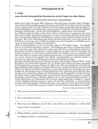 ÄÅÐÆÀÂÍÀÏІÄÑÓÌÊÎÂÀÀÒÅÑÒÀÖІßНІМЕЦЬКАМОВА
85
Ïðіçâèùå___________________________________________________________ Êëàñ___________________________
 Prüfungskarte № 38
1. Lesen
Lesen Sie den Zeitungsartikel. Beantworten sie die Fragen mit vollen Sätzen.
JEDER KANN DIE WELT VERÄNDERN
Keiner kann gleich die ganze Welt verbessern, aber jeder kann trotzdem etwas verändern.
Unter diesem Motto gründeten junge Deutsche im Jahr 2007 den Verein Go Ahead!, der Men-
schen in Afrika helfen will. Die Aktionen des Vereins bieten jungen Menschen aus Deutsch-
land die Möglichkeit, eine Erfahrung zu machen, die der Vorstandsvorsitzende Jan Bildhauer
besonders wichtig ﬁndet: „Ich bin kein kleines Rädchen, sondern kann etwas bewegen.“
Jan Bildhauer hatte die Idee zu dem Verein. Schon als Kind war er zusammen mit seinen
Eltern oft in Afrika. Ihre Reisen verbanden sie immer mit konkreter Hilfe für die Menschen
dort. Als freiwilliger Helfer hat Jan Bildhauer ein Jahr in einem Projekt Aidswaisen betreut
und sagt: „Wer in der südafrikanischen Region KwaZulu Natal lebt, in der jeder Zweite den
HIV-Virus in sich trägt und 1,5 Millionen Aidswaisen ohne Perspektive und Hoffnung auf-
wachsen, dessen Blick verändert sich gründlich.“
„Beim Freiwilligendienst wurde mir bewusst, dass wir Privilegien haben – nur deshalb,
weil wir in Deutschland geboren wurden.“ ‹Jan Bildhauer hat schon in Afrika erste Aktio-
nen organisiert und wollte gleichzeitig auch junge Menschen in Deutschland motivieren.
Zusammen mit Hilfsorganisationen in Afrika begannen sie gleich nach der Gründung des
Vereins Vorschulen zu unterstützen, Patenschaften für Kinder in Not zu vermitteln und
freiwillige Helfer zu beraten und an Hilfsorganisationen zu vermitteln. Hinter allen Projek-
ten von Go Ahead! steckt dasselbe Ziel: Kinder und Jugendliche im südlichen Afrika zu
unterstützen und ihnen mit Bildung eine Chance auf Zukunft zu geben.
Besonders deutlich erkennt man die Idee des Vereins in dem Projekt „Homes of Hope“: Junge
Erwachsene aus Deutschland kommen für vier Wochen nach Afrika und bauen zusammen
mit Einheimischen ein neues Zuhause für Aidswaisen. Wie zum Beispiel für die 65-jährige
Regina Mkhize. Beide Töchter von Regina Mkhize sind in den letzten Jahren gestorben und
haben ihrer Mutter acht Enkel hinterlassen, um die sich die Oma nun kümmern muss. Eine
Gruppe von zehn jungen Leuten aus Deutschland hat unter Anleitung eines erfahrenen Mau-
rers für sie ein neues Haus gebaut. Für die Baukosten, den Flug und ihre Unterkunft haben
die Helfer vorher in Deutschland Gelder gesammelt: Sie haben Waffeln an der Uni verkauft,
Verwandte und Freunde um Spenden gebeten oder in der Innenstadt Musik gemacht. In
Afrika bleibt ihnen am Wochenende und vor ihrem Abﬂug genug Zeit, Ausﬂüge zu machen
und die Südspitze Afrikas kennen zu lernen. So wird der Aufenthalt zu einem Erlebnis
zwischen Entwicklungshilfe und Reiseerfahrung. „Wir lassen ein Land und eine Zeit hinter
uns, die wir so schnell nicht vergessen werden“, schreibt Frauke in dem Blog zum Projekt.
Presse und Sprache, September 2008
1. Wann und von wem wurde der Verein Go Ahead gegründet?
2. Was ist das Ziel des Vereins?
3. Wann kam Jan Bildhauer auf die Idee, einen Verein, der Menschen in Afrika Hilfe
leisten könnte, zu gründen?
4. Welche Projekte macht der Verein Go Ahead in Deutschland, um Kinder und Jugendliche
im südlichen Afrika zu unterstützen?
 