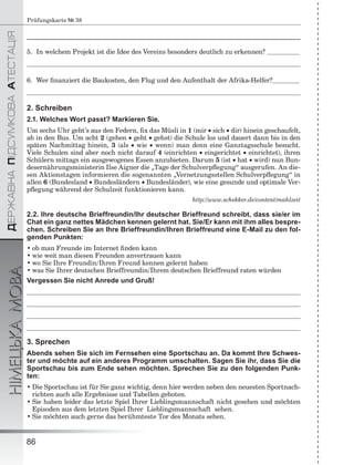 ÄÅÐÆÀÂÍÀÏІÄÑÓÌÊÎÂÀÀÒÅÑÒÀÖІß
НІМЕЦЬКАМОВА
86
Prüfungskarte № 38
______________________________________________________________________________________
5. In welchem Projekt ist die Idee des Vereins besonders deutlich zu erkennen?
6. Wer ﬁnanziert die Baukosten, den Flug und den Aufenthalt der Afrika-Helfer?
2. Schreiben
2.1. Welches Wort passt? Markieren Sie.
Um sechs Uhr geht’s aus den Federn, ﬁx das Müsli in 1 (mir  sich  dir) hinein geschaufelt,
ab in den Bus. Um acht 2 (gehen  geht  gehst) die Schule los und dauert dann bis in den
späten Nachmittag hinein, 3 (als  wie  wenn) man denn eine Ganztagsschule besucht.
Viele Schulen sind aber noch nicht darauf 4 (einrichten  eingerichtet  einrichtet), ihren
Schülern mittags ein ausgewogenes Essen anzubieten. Darum 5 (ist  hat  wird) nun Bun-
desernährungsministerin Ilse Aigner die „Tage der Schulverpﬂegung“ ausgerufen. An die-
sen Aktionstagen informieren die sogenannten „Vernetzungsstellen Schulverpﬂegung“ in
allen 6 (Bundesland  Bundesländern  Bundesländer), wie eine gesunde und optimale Ver-
pﬂegung während der Schulzeit funktionieren kann.
http://www.schekker.de/content/mahlzeit
2.2. Ihre deutsche Brieffreundin/Ihr deutscher Brieffreund schreibt, dass sie/er im
Chat ein ganz nettes Mädchen kennen gelernt hat. Sie/Er kann mit ihm alles bespre-
chen. Schreiben Sie an Ihre Brieffreundin/Ihren Brieffreund eine E-Mail zu den fol-
genden Punkten:
• ob man Freunde im Internet ﬁnden kann
• wie weit man diesen Freunden anvertrauen kann
• wo Sie Ihre Freundin/Ihren Freund kennen gelernt haben
• was Sie Ihrer deutschen Brieffreundin/Ihrem deutschen Brieffreund raten würden
Vergessen Sie nicht Anrede und Gruß!
3. Sprechen
Abends sehen Sie sich im Fernsehen eine Sportschau an. Da kommt Ihre Schwes-
ter und möchte auf ein anderes Programm umschalten. Sagen Sie ihr, dass Sie die
Sportschau bis zum Ende sehen möchten. Sprechen Sie zu den folgenden Punk-
ten:
• Die Sportschau ist für Sie ganz wichtig, denn hier werden neben den neuesten Sportnach-
richten auch alle Ergebnisse und Tabellen geboten.
• Sie haben leider das letzte Spiel Ihrer Lieblingsmannschaft nicht gesehen und möchten
Episoden aus dem letzten Spiel Ihrer Lieblingsmannschaft sehen.
• Sie möchten auch gerne das berühmteste Tor des Monats sehen.
 