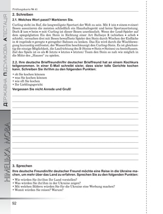 ÄÅÐÆÀÂÍÀÏІÄÑÓÌÊÎÂÀÀÒÅÑÒÀÖІß
НІМЕЦЬКАМОВА
92
Prüfungskarte № 41
2. Schreiben
2.1. Welches Wort passt? Markieren Sie.
Curling steht im Ruf, die langweiligste Sportart der Welt zu sein. Mit 1 (ein  einem  einer)
Besen assoziieren die meisten schließlich ein Haushaltsgerät und keine Sportausrüstung.
Doch 2 (am  beim  mit) Curling ist dieser Besen unerlässlich. Wenn der Lead-Spieler auf
dem spiegelglatten Eis den Stein in Richtung einer Art Bullseye 3 (schieben  schob 
schiebt), versuchen drei mit Besen bewaffnete Spieler den Stein durch Wischen der Eisﬂäche
in 4 (regelnde  geregte  geregelte) Bahnen zu lenken. Das Eis wird durch die Wischbewe-
gung kurzzeitig entfrostet; der Wasserﬁlm beschleunigt den Curling-Stein. Es ist gleichzei-
tig die einzige Möglichkeit, die Laufrichtung des 5 (Steine  Stein  Steines) zu beeinﬂussen.
Ziel des Spiels ist es als 6 (letzte  letztes  letzten) Team den Stein so nah wie möglich in
die Mitte des „Hauses“ zu spielen.
2.2. Ihre deutsche Brieffreundin/Ihr deutscher Brieffreund hat an einem Kochkurs
teilgenommen. In einer E-Mail schreibt sie/er, dass sie/er tolle Gerichte kochen
kann. Schreiben Sie ihr/ihm zu den folgenden Punkten:
• ob Sie kochen können
• was Sie kochen können
• wie oft Sie kochen
• Ihr Lieblingsgericht
Vergessen Sie nicht Anrede und Gruß!
3. Sprechen
Ihre deutsche Freundin/Ihr deutscher Freund möchte eine Reise in die Ukraine ma-
chen, um mehr über das Land zu erfahren. Sprechen Sie zu den folgenden Punkten:
• Wie würden Sie ihr/ihm Ihr Land vorstellen?
• Was würden Sie ihr/ihm in der Ukraine zeigen?
• Mit welchen Bildern würden Sie für die Ukraine eine Werbung machen?
• Womit würden Sie reisen? Warum?
 