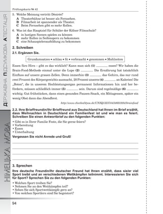 ÄÅÐÆÀÂÍÀÏІÄÑÓÌÊÎÂÀÀÒÅÑÒÀÖІß
НІМЕЦЬКАМОВА
94
Prüfungskarte № 42
5. Welche Meinung vertritt Désirée?
A Theaterbühne ist besser als Fernsehen.
B Filmarbeit ist spannender als Theater.
C Beim Fernsehen gibt es mehr Rollen.
6. Was ist das Hauptziel für Schüler der Kölner Filmschule?
A in lustigen Szenen spielen zu können
B mehr Rollen in Seifenopern zu bekommen
C eine Schauspielerausbildung zu bekommen
2. Schreiben
2.1. Ergänzen Sie.
Grundumsatzes  schlau  ﬁt  verbraucht  genommen  Mahlzeiten
Essen fürs Hirn – gibt es das wirklich? Kann man sich (1) essen? Wir haben die
Brain-Food-Methode einmal unter die Lupe (2) . Die Ernährung hat tatsächlich
Einﬂuss auf unsere grauen Zellen. Denn immerhin (3) das Gehirn, das nur rund
zwei Prozent des Körpergewichts ausmacht, 20 Prozent unseres (4) an Kalorien! Die
„Boten“, die in unserem Hochleistungsorgan permanent Informationen hin und her be-
fördern, müssen schließlich immer (5) sein. Darum sind regelmäßige (6)
wichtig. Gut frühstücken, dann einen gesunden Pausen-Snack, ein Mittagessen, später ein
wenig Obst dann das Abendbrot.
http://www.checked4you.de/UNIQ132374434601884/brainfood
2.2. Ihre Brieffreundin/Ihr Brieffreund aus Deutschland hat Ihnen im Brief erzählt,
dass Weihnachten in Deutschland ein Familienfest ist und wie man es feiert.
Schreiben Sie einen Antwortbrief zu den folgenden Punkten:
• Gibt es in Ihrer Familie Feste, die Sie gerne feiern?
• Vorbereitung
• Essen
• Unterhaltung
Vergessen Sie nicht Anrede und Gruß!
3. Sprechen
Ihre deutsche Freundin/Ihr deutscher Freund hat Ihnen erzählt, dass sie/er viel
Sport treibt und an verschiedenen Wettkämpfen teilnimmt. Interessieren Sie sich
für Sport? Sprechen Sie zu den folgenden Punkten:
• Welchen Sport treiben Sie?
• Nehmen Sie an den Wettkämpfen teil?
• Sehen Sie sich Sportwettkämpfe gern an?
• Von welchen Sportlern sind Sie begeistert?
 