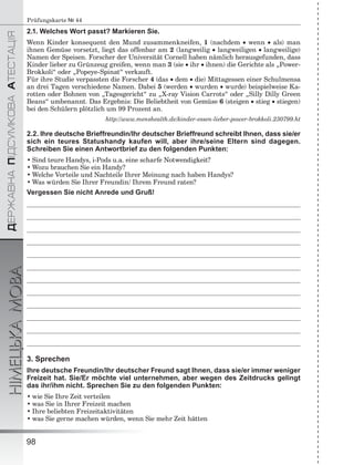 ÄÅÐÆÀÂÍÀÏІÄÑÓÌÊÎÂÀÀÒÅÑÒÀÖІß
НІМЕЦЬКАМОВА
98
Prüfungskarte № 44
2.1. Welches Wort passt? Markieren Sie.
Wenn Kinder konsequent den Mund zusammenkneifen, 1 (nachdem  wenn  als) man
ihnen Gemüse vorsetzt, liegt das offenbar am 2 (langweilig  langweiligen langweilige)
Namen der Speisen. Forscher der Universität Cornell haben nämlich herausgefunden, dass
Kinder lieber zu Grünzeug greifen, wenn man 3 (sie  ihr  ihnen) die Gerichte als „Power-
Brokkoli“ oder „Popeye-Spinat“ verkauft.
Für ihre Studie verpassten die Forscher 4 (das  dem  die) Mittagessen einer Schulmensa
an drei Tagen verschiedene Namen. Dabei 5 (werden  wurden  wurde) beispielweise Ka-
rotten oder Bohnen von „Tagesgericht“ zu „X-ray Vision Carrots“ oder „Silly Dilly Green
Beans“ umbenannt. Das Ergebnis: Die Beliebtheit von Gemüse 6 (steigen  stieg  stiegen)
bei den Schülern plötzlich um 99 Prozent an.
http://www.menshealth.de/kinder-essen-lieber-power-brokkoli.230799.ht
2.2. Ihre deutsche Brieffreundin/Ihr deutscher Brieffreund schreibt Ihnen, dass sie/er
sich ein teures Statushandy kaufen will, aber ihre/seine Eltern sind dagegen.
Schreiben Sie einen Antwortbrief zu den folgenden Punkten:
• Sind teure Handys, i-Pods u.a. eine scharfe Notwendigkeit?
• Wozu brauchen Sie ein Handy?
• Welche Vorteile und Nachteile Ihrer Meinung nach haben Handys?
• Was würden Sie Ihrer Freundin/ Ihrem Freund raten?
Vergessen Sie nicht Anrede und Gruß!
3. Sprechen
Ihre deutsche Freundin/Ihr deutscher Freund sagt Ihnen, dass sie/er immer weniger
Freizeit hat. Sie/Er möchte viel unternehmen, aber wegen des Zeitdrucks gelingt
das ihr/ihm nicht. Sprechen Sie zu den folgenden Punkten:
• wie Sie Ihre Zeit verteilen
• was Sie in Ihrer Freizeit machen
• Ihre beliebten Freizeitaktivitäten
• was Sie gerne machen würden, wenn Sie mehr Zeit hätten
 