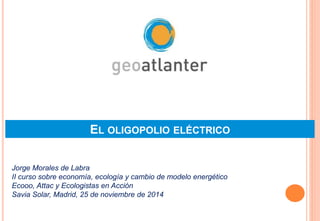 EL OLIGOPOLIO ELÉCTRICO 
Jorge Morales de Labra 
II curso sobre economía, ecología y cambio de modelo energético 
Ecooo, Attac y Ecologistas en Acción 
Savia Solar, Madrid, 25 de noviembre de 2014 
 