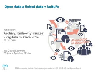 Open data a linked data v kultuře 
konference 
Archivy, knihovny, muzea 
v digitálním světě 2014 
26. 11.2014 
Ing. Gabriel Lachmann 
EEA s.r.o. Bratislava / Praha 
EEA Communication solutions, Praha/Bratislava, www.eea.sk, tel: +420 604 133 113, mail: lachmann@eea.sk 
 