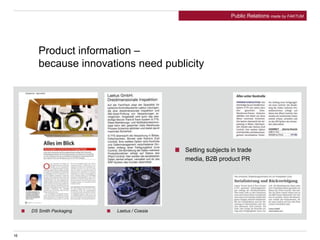 16
Product information –
because innovations need publicity
Setting subjects in trade
media, B2B product PR
DS Smith Packaging
Medium: Automationspraxis Ausgabe / Datum: Oktober 2012
Medium: GETRÄNKEINDUSTRIE Ausgabe / Datum: September 2012
Laetus / Coesia
Medium: Pharma+Food Ausgabe / Datum: September 2012
Public Relations made by FAKTUM
 