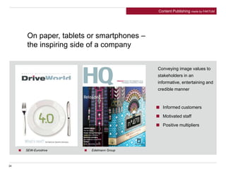 24
On paper, tablets or smartphones –
the inspiring side of a company
Conveying image values to
stakeholders in an
informative, entertaining and
credible manner
SEW-Eurodrive
Informed customers
Motivated staff
Positive multipliers
Edelmann Group
Content Publishing made by FAKTUM
 