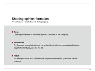 Target
Creating awareness of defined subjects / Attributes of the company
Instruments
Conferences on market relevant, current subjects with representatives of notable
players from industry and the media
Result
Knowledge transfer and multiplication, high quantitative and qualitative media
response
Shaping opinion formation
PR conferences – face to face with the target group
29
 