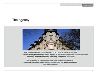 FAKTUM MARKETING I KOMMUNIKATION I PUBLIC RELATIONS is an
owner-managed communications agency in Heidelberg. We have supported reputable
nationally and internationally operating companies since 1992.
As an agency for communication we offer strategic consulting in
corporate communication, brand communication, corporate publishing
and public relations.
The agency
3
 