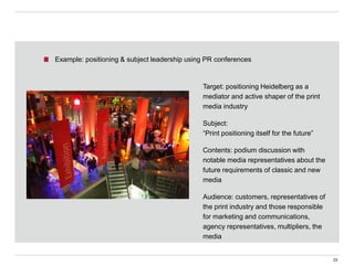 Target: positioning Heidelberg as a
mediator and active shaper of the print
media industry
Subject:
“Print positioning itself for the future”
Contents: podium discussion with
notable media representatives about the
future requirements of classic and new
media
Audience: customers, representatives of
the print industry and those responsible
for marketing and communications,
agency representatives, multipliers, the
media
33
Example: positioning & subject leadership using PR conferences
 