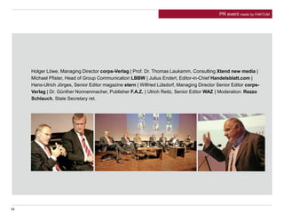 Holger Löwe, Managing Director corps-Verlag | Prof. Dr. Thomas Laukamm, Consulting Xtend new media |
Michael Pfister, Head of Group Communication LBBW | Julius Endert, Editor-in-Chief Handelsblatt.com |
Hans-Ulrich Jörges, Senior Editor magazine stern | Wilfried Lülsdorf, Managing Director Senior Editor corps-
Verlag | Dr. Günther Nonnenmacher, Publisher F.A.Z. | Ulrich Reitz, Senior Editor WAZ | Moderation: Rezzo
Schlauch, State Secretary ret.
34
PR event made by FAKTUM
 