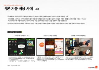 - 국내에서도 비콘 활용은 점점 늘어나는 추세로, 온·오프라인 유통업체들 사이에서 가장 적극적으로 이뤄지고 있음
비콘 기술 적용 사례 – 국내
10
비콘 기술 적용 사례
* 출처 : 각종 기사 자료, 스태커
[ 스타벅스 앱 ‘사이렌오더’ 기능 ]
- 스타벅스코리아의 커피 주문 앱인 ‘사이렌오더’는 이용자의
스마트폰에 순차적인 음료제조 과정을 팝업 메시지와 진동
으로 전달받을 수 있음
- ‘나만의 음료’라는 항목을 통해서는 맞춤형 음료도 주문 가능
[지마켓 고속터미널역 캠페인 ]
-3호선 고속터미널역 플랫폼에 진입하여 G마켓 사각 기둥 광고
근처에 접근하면 G마켓 앱을 통해 푸시메시지가 전송되고,
해당 메시지 확인 시 G마켓 앱으로 이동하여 쿠폰 다운 가능
- 커피전문점 스타벅스는 세계에서 유일하게 국내에서만 비콘을 활용한 서비스를 도입하여 모바일로 주문과 결제를 동시에 진행 할 수 있는 서비스를
제공하고 있으며, SK플래닛은 비콘과 자체 모바일 지갑 서비스 앱인 ‘시럽(Syrup)’을 연계하여 비콘 사업에 진출
“위치기반기술의또다른혁신,비콘”
- 시럽 앱을 설치한 유저는 비콘이 설치된 시럽 제휴 매장에서
비콘에서 전송된 쿠폰과 구매정보를 받아볼 수 있음
- 연말까지 전국에 약 5만개 이상 비콘을 설치해 주요 상권마다
‘시럽존’을 구축할 예정
[ ‘시럽(Syrup)’-비콘 연계 앱 ]
- 온라인 쇼핑몰 G마켓은 3호선 고속터미널역 사각 기둥 광고에 광고물과 비콘을 설치하여 근처 승객을 대상으로 한 무료 음료 쿠폰 이벤트를 진행
 