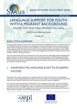 EXECUTIVE SUMMARY
Hanna Siarova and Miquel Àngel Essomba
November 2014
ISSUE NO. 4
LANGUAGE SUPPORT FORYOUTH
WITH A MIGRANT BACKGROUND
policies that effectively promote inclusion
This policy brief is based on the research outputs produced by the SIRIUS Network and discussions during
the 3rd SIRIUS thematic workshop on multilingualism. The aim of this policy brief is to provide a synthe-
sised overview of language support policies available to immigrant students in Europe and identify gaps
in their implementation. This summary provides key points and good practice examples on what compre-
hensive language support might look like; it also acknowledges the possibility of multiple solutions to the
linguistic needs of immigrant students.
The brief recommends actions and directions that can be taken when developing national language strat-
egies to address immigrant students’ needs, from school-level practices on state-language and mother-
tongue instruction to community-based approaches and professionalisation of all relevant stakeholders.
The brief also emphasises the importance of adjusting every policy recommendation and good practice to
the realities of particular context.
I. 	 KNOWING THE LANGUAGE IS KEY TO ACADEMIC 	
SUCCESS
That youth with a migrant background1
must gain proficiency in their host country’s main language of
instruction is widely recognised across Europe. A lack of such proficiency is frequently cited as the primary
reason for poor academic performance and can serve as a proxy for student integration.2
It is crucial for students to be able to follow lessons in the language of instruction; a lack of comprehen-
sion may leave them feeling stressed, anxious, or bored. It may eventually lead to behavioural problems
and failure at school. To mitigate such risks, it is important that schools provide sufficient support for
youth to learn and master the language of instruction, and that teachers receive adequate training to ad-
dress students’ linguistic needs in the best way possible.
SIRIUS NETWORK POLICY BRIEF SERIES
This project is co-funded
by the European Union
 