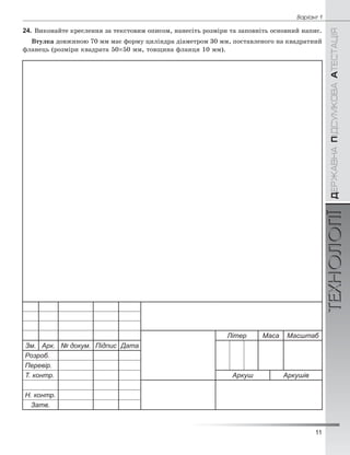 11
Âàð³àíò 1
ÄÅÐÆÀÂÍÀÏІÄÑÓÌÊÎÂÀÀÒÅÑÒÀÖІßТЕХНОЛОГІЇ
24. Âèêîíàéòå êðåñëåííÿ çà òåêñòîâèì îïèñîì, íàíåñіòü ðîçìіðè òà çàïîâíіòü îñíîâíèé íàïèñ.
Âòóëêà äîâæèíîþ 70 ìì ìàє ôîðìó öèëіíäðà äіàìåòðîì 30 ìì, ïîñòàâëåíîãî íà êâàäðàòíèé
ôëàíåöü (ðîçìіðè êâàäðàòà 50×50 ìì, òîâùèíà ôëàíöÿ 10 ìì).
Літер Маса Масштаб
Зм. Арк. № докум. Підпис Дата
Розроб.
Перевір.
Т. контр. Аркуш Аркушів
Н. контр.
Затв.
 