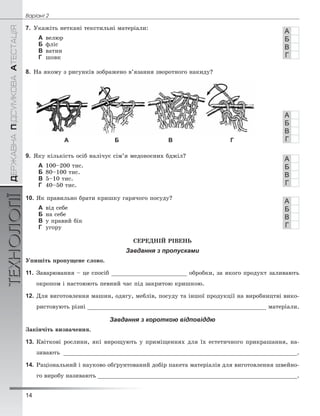 14
Âàð³àíò 2ÄÅÐÆÀÂÍÀÏІÄÑÓÌÊÎÂÀÀÒÅÑÒÀÖІßТЕХНОЛОГІЇ
7. Óêàæіòü íåòêàíі òåêñòèëüíі ìàòåðіàëè:
А âåëþð
Б ôëіñ
В âàòèí
Г øîâê
8. Íà ÿêîìó ç ðèñóíêіâ çîáðàæåíî â’ÿçàííÿ çâîðîòíîãî íàêèäó?
А Б В Г
9. ßêó êіëüêіñòü îñіá íàëі÷óє ñіì’ÿ ìåäîíîñíèõ áäæіë?
А 100–200 òèñ.
Б 80–100 òèñ.
В 5–10 òèñ.
Г 40–50 òèñ.
10. ßê ïðàâèëüíî áðàòè êðèøêó ãàðÿ÷îãî ïîñóäó?
А âіä ñåáå
Б íà ñåáå
В ó ïðàâèé áіê
Г óãîðó
ÑÅÐÅÄÍІÉ ÐІÂÅÍÜ
Завдання з пропусками
Óïèøіòü ïðîïóùåíå ñëîâî.
11. Çàâàðþâàííÿ – öå ñïîñіá ______________________ îáðîáêè, çà ÿêîãî ïðîäóêò çàëèâàþòü
îêðîïîì і íàñòîþþòü ïåâíèé ÷àñ ïіä çàêðèòîþ êðèøêîþ.
12. Äëÿ âèãîòîâëåííÿ ìàøèí, îäÿãó, ìåáëіâ, ïîñóäó òà іíøîї ïðîäóêöії íà âèðîáíèöòâі âèêî-
ðèñòîâóþòü ðіçíі ____________________________________________________ ìàòåðіàëè.
Завдання з короткою відповіддю
Çàêіí÷іòü âèçíà÷åííÿ.
13. Êâіòêîâі ðîñëèíè, ÿêі âèðîùóþòü ó ïðèìіùåííÿõ äëÿ їõ åñòåòè÷íîãî ïðèêðàøàííÿ, íà-
çèâàþòü ____________________________________________________________________.
14. Ðàöіîíàëüíèé і íàóêîâî îáґðóíòîâàíèé äîáіð ïàêåòà ìàòåðіàëіâ äëÿ âèãîòîâëåííÿ øâåéíî-
ãî âèðîáó íàçèâàþòü __________________________________________________________.
А
Б
В
Г
А
Б
В
Г
А
Б
В
Г
А
Б
В
Г
 