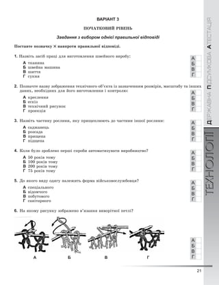 21
ÄÅÐÆÀÂÍÀÏІÄÑÓÌÊÎÂÀÀÒÅÑÒÀÖІßТЕХНОЛОГІЇÄÅÐÆÀÂÍÀÏІÄÑÓÌÊÎÂÀÀÒÅÑÒÀÖІßТЕХНОЛОГІЇ
ВАРІАНТ 3
ÏÎ×ÀÒÊÎÂÈÉ ÐІÂÅÍÜ
Завдання з вибором однієї правильної відповіді
Ïîñòàâòå ïîçíà÷êó íàâïðîòè ïðàâèëüíîї âіäïîâіäі.
1. Íàçâіòü çàñіá ïðàöі äëÿ âèãîòîâëåííÿ øâåéíîãî âèðîáó:
А òêàíèíà
Б øâåéíà ìàøèíà
В øèòòÿ
Г ñóêíÿ
2. Ïîçíà÷òå íàçâó çîáðàæåííÿ òåõíі÷íîãî îá’єêòà іç çàçíà÷åííÿì ðîçìіðіâ, ìàñøòàáó òà іíøèõ
äàíèõ, íåîáõіäíèõ äëÿ éîãî âèãîòîâëåííÿ і êîíòðîëþ:
А êðåñëåííÿ
Б åñêіç
В òåõíі÷íèé ðèñóíîê
Г ïðîåêöіÿ
3. Íàçâіòü ÷àñòèíó ðîñëèíè, ÿêó ïðèùåïëþþòü äî ÷àñòèíè іíøîї ðîñëèíè:
А ñàäæàíåöü
Б ðîçñàäà
В ïðèùåïà
Г ïіäùåïà
4. Êîëè áóëî çðîáëåíî ïåðøі ñïðîáè àâòîìàòèçóâàòè âèðîáíèöòâî?
А 50 ðîêіâ òîìó
Б 100 ðîêіâ òîìó
В 200 ðîêіâ òîìó
Г 75 ðîêіâ òîìó
5. Äî ÿêîãî âèäó îäÿãó íàëåæèòü ôîðìà âіéñüêîâîñëóæáîâöÿ?
А ñïåöіàëüíîãî
Б âіäîì÷îãî
В ïîáóòîâîãî
Г ñàíіòàðíîãî
6. Íà ÿêîìó ðèñóíêó çîáðàæåíî â’ÿçàííÿ âèâîðіòíîї ïåòëі?
А Б В Г
А
Б
В
Г
А
Б
В
Г
А
Б
В
Г
А
Б
В
Г
А
Б
В
Г
А
Б
В
Г
 