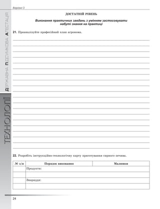 24
Âàð³àíò 3ÄÅÐÆÀÂÍÀÏІÄÑÓÌÊÎÂÀÀÒÅÑÒÀÖІßТЕХНОЛОГІЇ
ÄÎÑÒÀÒÍІÉ ÐІÂÅÍÜ
Виконання практичних завдань з умінням застосовувати
набуті знання на практиці
21. Ïðîàíàëіçóéòå ïðîôåñіéíèé ïëàí àãðîíîìà.
22. Ðîçðîáіòü іíñòðóêöіéíî-òåõíîëîãі÷íó êàðòó ïðèãîòóâàííÿ ñèðíîãî ïå÷èâà.
№ ç/ï Ïîðÿäîê âèêîíàííÿ Ìàëþíêè
Ïðîäóêòè:
Çíàðÿääÿ:
 