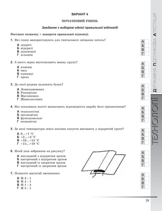 29
ÄÅÐÆÀÂÍÀÏІÄÑÓÌÊÎÂÀÀÒÅÑÒÀÖІßТЕХНОЛОГІЇÄÅÐÆÀÂÍÀÏІÄÑÓÌÊÎÂÀÀÒÅÑÒÀÖІßТЕХНОЛОГІЇ
ВАРІАНТ 4
ÏÎ×ÀÒÊÎÂÈÉ ÐІÂÅÍÜ
Завдання з вибором однієї правильної відповіді
Ïîñòàâòå ïîçíà÷êó × íàâïðîòè ïðàâèëüíîї âіäïîâіäі.
1. ßêі ñïèöі âèêîðèñòîâóþòü äëÿ òèì÷àñîâîãî çíіìàííÿ ïåòåëü?
А çàêðèòі
Б âіäêðèòі
В äîïîìіæíі
Г êіëüöåâі
2. Ç ÿêîãî çåðíà âèãîòîâëÿþòü ìàííó êðóïó?
А ÿ÷ìåíþ
Б îâñà
В ïøåíèöі
Г ïðîñà
3. Äî ÿêîї ðîäèíè íàëåæèòü áóçîê?
А Ëîìèêàìåíåâèõ
Б Ðîçîöâіòèõ
В Ìàñëèíîâèõ
Г Æèìîëîñòåâèõ
4. ßêі ïîêàçíèêè ÿêîñòі âèçíà÷àþòü âіäïîâіäíіñòü âèðîáó éîãî ïðèçíà÷åííþ?
А òåõíîëîãі÷íі
Б åðãîíîìі÷íі
В ôóíêöіîíàëüíі
Г åêîíîìі÷íі
5. Çà ÿêîї òåìïåðàòóðè çåìëі íàñіííÿ êàïóñòè âèñіâàþòü ó âіäêðèòèé ґðóíò?
А 0...+1 °Ñ
Б +2...+3 °Ñ
В +10...+15 °Ñ
Г +15...+18 °Ñ
6. ßêèé øîâ çîáðàæåíî íà ðèñóíêó?
А íàêëàäíèé ç âіäêðèòèì çðіçîì
Б íàñòðî÷íèé ç âіäêðèòèì çðіçîì
В íàêëàäíèé іç çàêðèòèì çðіçîì
Г íàñòðî÷íèé іç çàêðèòèì çðіçîì
7. Ïîçíà÷òå ìàñøòàá çìåíøåííÿ:
А Ì 2 : 1
Б Ì 4 : 1
В Ì 1 : 4
Г Ì 5 : 1
А
Б
В
Г
А
Б
В
Г
А
Б
В
Г
А
Б
В
Г
А
Б
В
Г
А
Б
В
Г
А
Б
В
Г
 