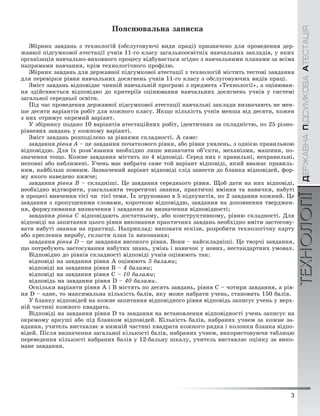3
ÄÅÐÆÀÂÍÀÏІÄÑÓÌÊÎÂÀÀÒÅÑÒÀÖІßТЕХНОЛОГІЇ
3
ÄÅÐÆÀÂÍÀÏІÄÑÓÌÊÎÂÀÀÒÅÑÒÀÖІßТЕХНОЛОГІЇ
Ïîÿñíþâàëüíà çàïèñêà
Çáіðíèê çàâäàíü ç òåõíîëîãіé (îáñëóãîâóþ÷і âèäè ïðàöі) ïðèçíà÷åíî äëÿ ïðîâåäåííÿ äåð-
æàâíîї ïіäñóìêîâîї àòåñòàöії ó÷íіâ 11-ãî êëàñó çàãàëüíîîñâіòíіõ íàâ÷àëüíèõ çàêëàäіâ, ó ÿêèõ
îðãàíіçàöіÿ íàâ÷àëüíî-âèõîâíîãî ïðîöåñó âіäáóâàєòüñÿ çãіäíî ç íàâ÷àëüíèìè ïëàíàìè çà âñіìà
íàïðÿìàìè íàâ÷àííÿ, êðіì òåõíîëîãі÷íîãî ïðîôіëþ.
Çáіðíèê çàâäàíü äëÿ äåðæàâíîї ïіäñóìêîâîї àòåñòàöії ç òåõíîëîãіé ìіñòèòü òåñòîâі çàâäàííÿ
äëÿ ïåðåâіðêè ðіâíÿ íàâ÷àëüíèõ äîñÿãíåíü ó÷íіâ 11-ãî êëàñó ç îáñëóãîâóþ÷èõ âèäіâ ïðàöі.
Çìіñò çàâäàíü âіäïîâіäàє ÷èííіé íàâ÷àëüíіé ïðîãðàìі ç ïðåäìåòà «Òåõíîëîãії», à îöіíþâàí-
íÿ çäіéñíþєòüñÿ âіäïîâіäíî äî êðèòåðіїâ îöіíþâàííÿ íàâ÷àëüíèõ äîñÿãíåíü ó÷íіâ ó ñèñòåìі
çàãàëüíîї ñåðåäíüîї îñâіòè.
Ïіä ÷àñ ïðîâåäåííÿ äåðæàâíîї ïіäñóìêîâîї àòåñòàöії íàâ÷àëüíі çàêëàäè âèçíà÷àþòü íå ìåí-
øå äåñÿòè âàðіàíòіâ ðîáіò äëÿ êîæíîãî êëàñó. ßêùî êіëüêіñòü ó÷íіâ ìåíøà âіä äåñÿòè, êîæåí
ç íèõ îòðèìóє îêðåìèé âàðіàíò.
Ó çáіðíèêó ïîäàíî 10 âàðіàíòіâ àòåñòàöіéíèõ ðîáіò, іäåíòè÷íèõ çà ñêëàäíіñòþ, ïî 25 ðіçíî-
ðіâíåâèõ çàâäàíü ó êîæíîìó âàðіàíòі.
Çìіñò çàâäàíü ðîçïîäіëåíî çà ðіâíÿìè ñêëàäíîñòі. À ñàìå:
çàâäàííÿ ðіâíÿ À – öå çàâäàííÿ ïî÷àòêîâîãî ðіâíÿ, àáî ðіâíÿ óÿâëåíü, ç îäíієþ ïðàâèëüíîþ
âіäïîâіääþ. Äëÿ їõ ðîçâ’ÿçàííÿ íåîáõіäíî ëèøå âèçíà÷èòè îá’єêòè, ìåõàíіçìè, ìàøèíè, ïî-
çíà÷åííÿ òîùî. Êîæíå çàâäàííÿ ìіñòèòü ïî 4 âіäïîâіäі. Ñåðåä íèõ є ïðàâèëüíі, íåïðàâèëüíі,
íåïîâíі àáî íàáëèæåíі. Ó÷åíü ìàє âèáðàòè ñàìå òîé âàðіàíò âіäïîâіäі, ÿêèé ââàæàє ïðàâèëü-
íèì, íàéáіëüø ïîâíèì. Çàçíà÷åíèé âàðіàíò âіäïîâіäі ñëіä çàíåñòè äî áëàíêà âіäïîâіäåé, ôîð-
ìó ÿêîãî íàâåäåíî íèæ÷å;
çàâäàííÿ ðіâíÿ Â – ñêëàäíіøі. Öå çàâäàííÿ ñåðåäíüîãî ðіâíÿ. Ùîá äàòè íà íèõ âіäïîâіäі,
íåîáõіäíî âіäòâîðèòè, óçàãàëüíèòè òåîðåòè÷íі çíàííÿ, ïðàêòè÷íі âìіííÿ òà íàâè÷êè, íàáóòі
â ïðîöåñі âèâ÷åííÿ òієї ÷è òієї òåìè. Їõ çãðóïîâàíî â 5 ïіäïóíêòіâ, ïî 2 çàâäàííÿ êîæíèé. Öå
çàâäàííÿ ç ïðîïóùåíèìè ñëîâàìè, êîðîòêîþ âіäïîâіääþ, çàâäàííÿ íà äîïîâíåííÿ òâåðäæåí-
íÿ, ôîðìóëþâàííÿ âèçíà÷åííÿ і çàâäàííÿ íà âèçíà÷åííÿ âіäïîâіäíîñòі;
çàâäàííÿ ðіâíÿ Ñ âіäïîâіäàþòü äîñòàòíüîìó, àáî êîíñòðóêòèâíîìó, ðіâíþ ñêëàäíîñòі. Äëÿ
âіäïîâіäі íà çàïèòàííÿ öüîãî ðіâíÿ âèêîíàííÿ ïðàêòè÷íèõ çàâäàíü íåîáõіäíî âìіòè çàñòîñîâó-
âàòè íàáóòі çíàííÿ íà ïðàêòèöі. Íàïðèêëàä: âèêîíàòè åñêіçè, ðîçðîáèòè òåõíîëîãі÷íó êàðòó
àáî êðåñëåííÿ âèðîáó, ñêëàñòè ïëàí їõ âèêîíàííÿ;
çàâäàííÿ ðіâíÿ D – öå çàâäàííÿ âèñîêîãî ðіâíÿ. Âîíè – íàéñêëàäíіøі. Öå òâîð÷і çàâäàííÿ,
ùî ïîòðåáóþòü çàñòîñóâàííÿ íàáóòèõ çíàíü, óìіíü і íàâè÷îê ó íîâèõ, íåñòàíäàðòíèõ óìîâàõ.
Âіäïîâіäíî äî ðіâíіâ ñêëàäíîñòі âіäïîâіäі ó÷íіâ îöіíþþòü òàê:
âіäïîâіäі íà çàâäàííÿ ðіâíÿ À îöіíþþòü 3 áàëàìè;
âіäïîâіäі íà çàâäàííÿ ðіâíÿ Â – 4 áàëàìè;
âіäïîâіäі íà çàâäàííÿ ðіâíÿ Ñ – 10 áàëàìè;
âіäïîâіäü íà çàâäàííÿ ðіâíÿ D – 40 áàëàìè.
Îñêіëüêè âàðіàíòè ðіâíÿ À і Â ìіñòÿòü ïî äåñÿòü çàâäàíü, ðіâíÿ Ñ – ÷îòèðè çàâäàííÿ, à ðіâ-
íÿ D – îäíå, òî ìàêñèìàëüíà êіëüêіñòü áàëіâ, ÿêó ìîæå íàáðàòè ó÷åíü, ñòàíîâèòü 150 áàëіâ.
Ó áëàíêó âіäïîâіäåé íà êîæíå çàïèòàííÿ âіäïîâіäíîãî ðіâíÿ âіäïîâіäü çàïèñóє ó÷åíü ó âåðõ-
íіé ÷àñòèíі êîæíîãî êâàäðàòà.
Âіäïîâіäі íà çàâäàííÿ ðіâíÿ D òà çàâäàííÿ íà âñòàíîâëåííÿ âіäïîâіäíîñòі ó÷åíü çàïèñóє íà
îêðåìîìó àðêóøі àáî ïіä áëàíêîì âіäïîâіäåé. Êіëüêіñòü áàëіâ, íàáðàíèõ ó÷íåì çà êîæíå çà-
âäàííÿ, ó÷èòåëü âèñòàâëÿє â íèæíіé ÷àñòèíі êâàäðàòà êîæíîãî ðÿäêà і êîëîíêè áëàíêà âіäïî-
âіäåé. Ïіñëÿ âèçíà÷åííÿ çàãàëüíîї êіëüêîñòі áàëіâ, íàáðàíèõ ó÷íåì, âèêîðèñòîâóþ÷è òàáëèöþ
ïåðåâåäåííÿ êіëüêîñòі íàáðàíèõ áàëіâ ó 12-áàëüíó øêàëó, ó÷èòåëü âèñòàâëÿє îöіíêó çà âèêî-
íàíå çàâäàííÿ.
 