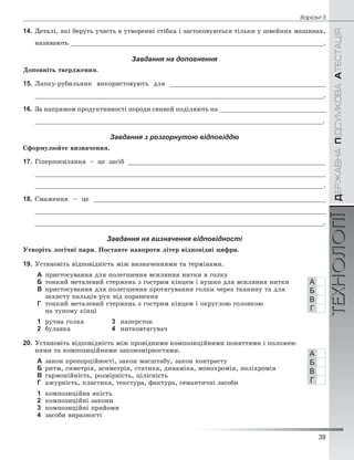 39
Âàð³àíò 5
ÄÅÐÆÀÂÍÀÏІÄÑÓÌÊÎÂÀÀÒÅÑÒÀÖІßТЕХНОЛОГІЇ
14. Äåòàëі, ÿêі áåðóòü ó÷àñòü â óòâîðåííі ñòіáêà і çàñòîñîâóþòüñÿ òіëüêè ó øâåéíèõ ìàøèíàõ,
íàçèâàþòü ___________________________________________________________________.
Завдання на доповнення
Äîïîâíіòü òâåðäæåííÿ.
15. Ëàïêó-ðóáèëüíèê âèêîðèñòîâóþòü äëÿ _________________________________________
_____________________________________________________________________________.
16. Çà íàïðÿìîì ïðîäóêòèâíîñòі ïîðîäè ñâèíåé ïîäіëÿþòü íà ____________________________
_____________________________________________________________________________.
Завдання з розгорнутою відповіддю
Ñôîðìóëþéòå âèçíà÷åííÿ.
17. Ãіïåðïîñèëàííÿ – öå çàñіá ____________________________________________________
____________________________________________________________________________
____________________________________________________________________________.
18. Ñìàæåííÿ – öå _____________________________________________________________
____________________________________________________________________________
____________________________________________________________________________.
Завдання на визначення відповідності
Óòâîðіòü ëîãі÷íі ïàðè. Ïîñòàâòå íàâïðîòè ëіòåð âіäïîâіäíі öèôðè.
19. Óñòàíîâіòü âіäïîâіäíіñòü ìіæ âèçíà÷åííÿìè òà òåðìіíàìè.
А ïðèñòîñóâàííÿ äëÿ ïîëåãøåííÿ âñèëÿííÿ íèòêè â ãîëêó
Б òîíêèé ìåòàëåâèé ñòåðæåíü ç ãîñòðèì êіíöåì і âóøêî äëÿ âñèëÿííÿ íèòêè
В ïðèñòîñóâàííÿ äëÿ ïîëåãøåííÿ ïðîòÿãóâàííÿ ãîëêè ÷åðåç òêàíèíó òà äëÿ
çàõèñòó ïàëüöіâ ðóê âіä ïîðàíåííÿ
Г òîíêèé ìåòàëåâèé ñòåðæåíü ç ãîñòðèì êіíöåì і îêðóãëîþ ãîëîâêîþ
íà òóïîìó êіíöі
1 ðó÷íà ãîëêà 3 íàïåðñòîê
2 áóëàâêà 4 íèòêîâòÿãóâà÷
20. Óñòàíîâіòü âіäïîâіäíіñòü ìіæ ïðîâіäíèìè êîìïîçèöіéíèìè ïîíÿòòÿìè і ïîëîæåí-
íÿìè òà êîìïîçèöіéíèìè çàêîíîìіðíîñòÿìè.
А çàêîí ïðîïîðöіéíîñòі, çàêîí ìàñøòàáó, çàêîí êîíòðàñòó
Б ðèòì, ñèìåòðіÿ, àñèìåòðіÿ, ñòàòèêà, äèíàìіêà, ìîíîõðîìіÿ, ïîëіõðîìіÿ
В ãàðìîíіéíіñòü, ðîçìіðíіñòü, öіëіñíіñòü
Г àæóðíіñòü, ïëàñòèêà, òåêñòóðà, ôàêòóðà, ñåìàíòè÷íі çàñîáè
1 êîìïîçèöіéíà ÿêіñòü
2 êîìïîçèöіéíі çàêîíè
3 êîìïîçèöіéíі ïðèéîìè
4 çàñîáè âèðàçíîñòі
А
Б
В
Г
А
Б
В
Г
 