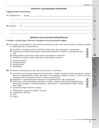 71
Âàð³àíò 9
ÄÅÐÆÀÂÍÀÏІÄÑÓÌÊÎÂÀÀÒÅÑÒÀÖІßТЕХНОЛОГІЇ
Завдання з розгорнутою відповіддю
Ñôîðìóëþéòå âèçíà÷åííÿ.
17. Ìîðôîëîãіÿ – íàóêà _________________________________________________________
____________________________________________________________________________
_____________________________________________________________________________.
18. Êàíàïå – öå ________________________________________________________________
____________________________________________________________________________
_____________________________________________________________________________.
Завдання на визначення відповідності
Óòâîðіòü ëîãі÷íі ïàðè. Ïîñòàâòå íàâïðîòè ëіòåð âіäïîâіäíі öèôðè.
19. Óñòàíîâіòü âіäïîâіäíіñòü ìіæ çìіñòîì ìàøèííèõ ðîáіò ïðè âèãîòîâëåííі øâåéíîãî âèðîáó
òà òåðìіíàìè íà їõ ïîçíà÷åííÿ.
А ïîñòіéíå ç’єäíàííÿ ìàëèõ äåòàëåé ç âåëèêèìè, äðóãîðÿäíèõ ç îñíîâíèìè
Б çàêðіïëåííÿ îçäîáëþâàëüíèìè ñòðî÷êàìè ïðèïóñêіâ çøèòîãî і ðîçïðàñîâàíîãî
øâà
В çàêðіïëåííÿ ïіäіãíóòèõ êðàїâ äåòàëі ìàøèííîþ ñòðî÷êîþ
Г ïîñòіéíå ç’єäíàííÿ äâîõ äåòàëåé ïî îâàëüíîìó êîíòóðó
1 ðîçñòðî÷óâàííÿ
2 çàñòðî÷óâàííÿ
3 ïðèøèâàííÿ
4 óøèâàííÿ
20. Óñòàíîâіòü âіäïîâіäíіñòü ìіæ çìіñòîì ïîíÿòü і їõ íàçâîþ:
А ñóêóïíіñòü óñіõ âèäіâ åêîíîìі÷íîї äіÿëüíîñòі ëþäåé ó ïðîöåñі їõíüîї âçàєìîäії, ñïðÿìî-
âàíèõ íà âèðîáíèöòâî, îáìіí, ðîçïîäіë і ñïîæèâàííÿ òîâàðіâ і ïîñëóã, à òàêîæ íà ðåãó-
ëþâàííÿ òàêîї äіÿëüíîñòі çãіäíî ç ìåòîþ ñóñïіëüñòâà
Б âèðàæåíà â ãðîøîâіé ôîðìі âèòðàòà íà âèðîáíèöòâî і çáóò ïðîäóêöії
В çìіñòîâíà, öіëåñïðÿìîâàíà äіÿëüíіñòü ëþäåé, ó ïðîöåñі ÿêîї âîíè âèäîçìіíþþòü
çîâíіøíþ ïðèðîäó, îïîñåðåäêîâóþòü, ðåãóëþþòü і êîíòðîëþþòü îáìіí ðå÷åé
ìіæ ñîáîþ
Г ãðîøîâèé âèðàç âàðòîñòі òîâàðó
1 ñîáіâàðòіñòü ïðîäóêöії (ðîáіò, ïîñëóã)
2 åêîíîìі÷íà ñèñòåìà
3 öіíà
4 ïðàöÿ
А
Б
В
Г
А
Б
В
Г
 