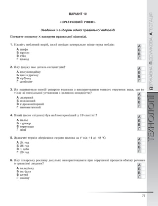 77
ÄÅÐÆÀÂÍÀÏІÄÑÓÌÊÎÂÀÀÒÅÑÒÀÖІßТЕХНОЛОГІЇÄÅÐÆÀÂÍÀÏІÄÑÓÌÊÎÂÀÀÒÅÑÒÀÖІßТЕХНОЛОГІЇ
ВАРІАНТ 10
ÏÎ×ÀÒÊÎÂÈÉ ÐІÂÅÍÜ
Завдання з вибором однієї правильної відповіді
Ïîñòàâòå ïîçíà÷êó íàâïðîòè ïðàâèëüíîї âіäïîâіäі.
1. Íàçâіòü ìåáëåâèé âèðіá, ÿêèé ïîñіäàє öåíòðàëüíå ìіñöå ñåðåä ìåáëіâ:
А øàôà
Б êðіñëî
В ñòіë
Г êîìîä
2. ßêó ôîðìó ìàє äåòàëü åêñöåíòðèê?
А êîíóñîïîäіáíó
Б öèëіíäðè÷íó
В êóáі÷íó
Г äîâіëüíó
3. ßê íàçèâàєòüñÿ ñïîñіá ðîçêðîþ òêàíèíè ç âèêîðèñòàííÿì òîíêîãî ñòðóìåíÿ âîäè, ùî âè-
òіêàє çі ñïåöіàëüíîї óñòàíîâêè ç âåëèêîþ øâèäêіñòþ?
А ëàçåðíèé
Б ïëàçìîâèé
В ãіäðîìîíіòîðíèé
Г ïíåâìàòè÷íèé
4. ßêèé ôàñîí ñïіäíèöі áóâ íàéïîøèðåíіøèé ó 19 ñòîëіòòі?
А ïàëüє
Б òóðíþð
В âåðòóãàäî
Г ìіíі
5. Çàçíà÷òå òåðìіí çáåðіãàííÿ ñèðîãî ìîëîêà çà t° âіä +4 äî +8 °Ñ:
А 24 ãîä
Б 36 ãîä
В 1 äîáà
Г 20 ãîä
6. ßêó ëіêàðñüêó ðîñëèíó äîöіëüíî âèêîðèñòîâóâàòè ïðè ïîðóøåííі ïðîöåñіâ îáìіíó ðå÷îâèí
â îðãàíіçìі ëþäèíè?
А âàëåðіàíó
Б íàãіäêè
В àëòåé
Г îæèíó
А
Б
В
Г
А
Б
В
Г
А
Б
В
Г
А
Б
В
Г
А
Б
В
Г
А
Б
В
Г
 