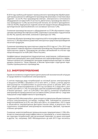 11
МОСКВА: ЭКОНОМИЧЕСКОЕ ОБОЗРЕНИЕ 2014 ГОД
В 2014 году наибольший прирост промышленного производства обрабатываю-
щей промышленности наблюдался в производстве резиновых и пластмассовых
изделий – на 23,7%. Рост производства электро-, электронного и оптического
оборудования составил 9,6%. В частности, увеличилось производство обмоточ-
ных проводов (на 12,3%), вычислительной техники, ее частей и принадлежно-
стей (на 44,4%), медицинских изделий, включая хирургическое оборудование,
ортопедические приспособления и их составные части (на 7,2%).
Снижение производства машин и оборудования на 37,9% обусловлено сокра-
щением производства лифтов (на 5,8%), шариковых и роликовых подшипников
(на 48,1%), кранов, вентилей, клапанов и арматуры (на 10%).
Снижение объемов производства в издательской и полиграфической деятель-
ности на 11,3% обусловлено развитием электронных средств воспроизведения
печатной продукции.
Снижение производства транспортных средств в 2014 году на 1,1% к 2013 году
обусловлено главным образом снижением производства специализированных
транспортных средств. Производство легковых автомобилей по итогам года
напротив выросло на 4,8% (ЗАО «Рено Россия»).
Неэффективные предприятия (трудозатратные, энергоемкие, слабомеханизи-
рованные) прекращают свое существование или перепрофилируются, а эффек-
тивные в результате проведения программ модернизации выходят на новый
уровень мощности. Таким образом, в Москве происходит структурная пере-
стройка промышленного производства.
3.2. ЭНЕРГОПОТРЕБЛЕНИЕ
Одним из косвенных индикаторов оценки реальной экономической ситуации
в городе является потребление электроэнергии.
С учетом перехода ряда потребителей на оптовый рынок электроэнергии
и мощности (ОРЭМ) с объемом в 371,9 млн кВт•ч, а также с учетом закупок
электроэнергии потребителями на розничном рынке в объеме 248,5 млн
кВт•ч общее энергопотребление за 2014 год составило 41,2 млрд кВт•ч, рост
на 443,5 млн кВт•ч (+1,1%). По категории «прочие потребители (офисы, торговые
и бизнес-центры)» – рост на 3,5% (645,7 млн кВт*ч), снижение потребления
электроэнергии промышленностью составило 0,05% (-3,4 млн кВт•ч) – следствие
повышения энергоэффективности производств.
ПоданнымОАО«Мосэнергосбыт»,долякоторогов совокупномобъемеполезного
отпуска электроэнергии составляет порядка 94%, наблюдается снижение
энергопотребления на 0,7%, или 289,4 млн кВт•ч, по сравнению с 2013 годом
и объясняется температурным фактором (теплая зима), в результате чего
сократилось потребление электроэнергии населением, офисами, торговыми
и бизнес-центрами.
Снижение энергопотребления промышленными предприятиями (-1,9%) объ-
ясняется повышением энергоэффективности производств, а также изменени-
ем структуры потребителей: ряд организаций переходит из одних категорий
в другие, так, например, ОАО «Мосводоканал» до мая 2013 года числилось
 