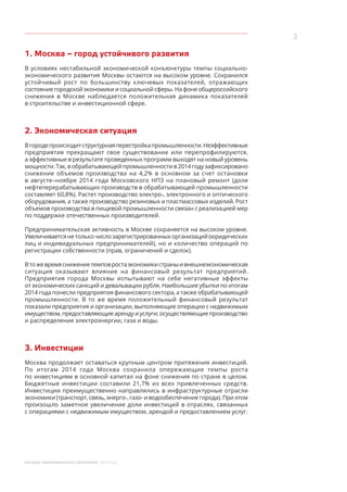 3
МОСКВА: ЭКОНОМИЧЕСКОЕ ОБОЗРЕНИЕ 2014 ГОД
1. Москва – город устойчивого развития
В условиях нестабильной экономической конъюнктуры темпы социально-
экономического развития Москвы остаются на высоком уровне. Сохранился
устойчивый рост по большинству ключевых показателей, отражающих
состояние городской экономики и социальной сферы. На фоне общероссийского
снижения в Москве наблюдается положительная динамика показателей
в строительстве и инвестиционной сфере.
2. Экономическая ситуация
Вгородепроисходитструктурнаяперестройкапромышленности.Неэффективные
предприятия прекращают свое существование или перепрофилируются,
а эффективные в результате проведенных программ выходят на новый уровень
мощности. Так, в обрабатывающей промышленности в 2014 году зафиксировано
снижение объемов производства на 4,2% в основном за счет остановки
в августе–ноябре 2014 года Московского НПЗ на плановый ремонт (доля
нефтеперерабатывающих производств в обрабатывающей промышленности
составляет 60,8%). Растет производство электро-, электронного и оптического
оборудования, а также производство резиновых и пластмассовых изделий. Рост
объемов производства в пищевой промышленности связан с реализацией мер
по поддержке отечественных производителей.
Предпринимательская активность в Москве сохраняется на высоком уровне.
Увеличиваетсянетолькочислозарегистрированныхорганизаций(юридических
лиц и индивидуальных предпринимателей), но и количество операций по
регистрации собственности (прав, ограничений и сделок).
Втожевремяснижениетемповростаэкономикистраныи внешнеэкономическая
ситуация оказывают влияние на финансовый результат предприятий.
Предприятия города Москвы испытывают на себе негативные эффекты
от экономических санкций и девальвации рубля. Наибольшие убытки по итогам
2014 года понесли предприятия финансового сектора, а также обрабатывающей
промышленности. В то же время положительный финансовый результат
показали предприятия и организации, выполняющие операции с недвижимым
имуществом, предоставляющие аренду и услуги; осуществляющие производство
и распределение электроэнергии, газа и воды.
3. Инвестиции
Москва продолжает оставаться крупным центром притяжения инвестиций.
По  итогам 2014 года Москва сохранила опережающие темпы роста
по инвестициям в основной капитал на фоне снижения по стране в целом.
Бюджетные инвестиции составили 21,7% из всех привлеченных средств.
Инвестиции преимущественно направлялись в инфраструктурные отрасли
экономики (транспорт, связь, энерго-, газо- и водообеспечение города). При этом
произошло заметное увеличение доли инвестиций в отраслях, связанных
с операциями с недвижимым имуществом, арендой и предоставлением услуг.
 