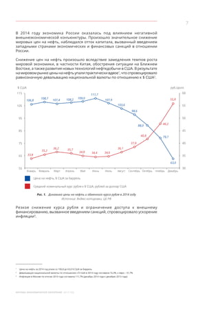 7
МОСКВА: ЭКОНОМИЧЕСКОЕ ОБОЗРЕНИЕ 2014 ГОД
В 2014 году экономика России оказалась под влиянием негативной
внешнеэкономической конъюнктуры. Произошло значительное снижение
мировых цен на нефть, наблюдался отток капитала, вызванный введением
западными странами экономических и финансовых санкций в отношении
России.
Снижение цен на нефть произошло вследствие замедления темпов роста
мировой экономики, в частности Китая, обострения ситуации на Ближнем
Востоке, а также развития новых технологий нефтедобычи в США. В результате
намировомрынкеценынанефтьупалипрактическивдвое1
,чтоспровоцировало
равнозначную девальвацию национальной валюты по отношению к $ США2
.
$ США руб./долл.
115
105
95
85
75
65
55
Январь Февраль Март Апрель Май Июнь Июль Август Сентябрь Октябрь Ноябрь Декабрь
60
55
50
45
40
35
30
33,8
35,2
36,2 35,7
34,8 34,4 34,6
36,1
37,9
40,8
46,2
55,8
79,7
Цена на нефть, $ США за баррель
Средний номинальный курс рубля к $ США, рублей за доллар США
106,8
108,7
107,4 108,2 109,0
111,7
107,9
103,6
98,6
88,0
63,0
Рис. 1.  Динамика цены на нефть и обменного курса рубля в 2014 году
Источник: Яндекс-котировки; ЦБ РФ
Резкое снижение курса рубля и  ограничение доступа к  внешнему
финансированию, вызванное введением санкций, спровоцировало ускорение
инфляции3
.
1
	 Цена на нефть за 2014 год упала со 106,8 до 63,0 $ США за баррель
2
	 Девальвация национальной валюты по отношению к $ США в 2014 году составила 72,3%, к евро – 51,7%
3
	 Инфляция в Москве по итогам 2014 года составила 111,7% (декабрь 2014 года к декабрю 2013 года)
 