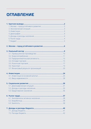 ОГЛАВЛЕНИЕ
1.	 Краткие выводы.....................................................................................2
1. Москва – город устойчивого развития.......................................................... 3
2. Экономическая ситуация.................................................................................... 3
3. Инвестиции............................................................................................................. 3
4. Демография............................................................................................................. 4
5. Доходы и расходы населения........................................................................... 4
6. Рынок труда............................................................................................................. 4
7. Бюджет...................................................................................................................... 5
2.	 Москва – город устойчивого развития.............................................6
3.	 Реальный сектор ...................................................................................9
3.1. Промышленное производство...................................................................10
3.2. Энергопотребление........................................................................................11
3.3. Предпринимательская активность............................................................13
3.4. Оптовая торговля............................................................................................15
3.5. Розничная торговля........................................................................................17
3.6. Транспорт...........................................................................................................19
3.7. Финансовый результат организаций.......................................................20
4.	 Инвестиции...........................................................................................24
4.1. Инвестиции в основной капитал...............................................................25
4.2. Ввод недвижимости........................................................................................28
5.	 Социальное развитие.........................................................................30
5.1. Демографическая ситуация..........................................................................31
5.2. Доходы и расходы населения......................................................................33
5.3. Кредитование населения..............................................................................36
6.	 Рынок труда...........................................................................................37
6.1. Экономически активное население..........................................................38
6.2. Безработица.......................................................................................................38
6.3. Занятость............................................................................................................38
7.	 Доходы и расходы бюджета..............................................................40
7.1. Доходы бюджета...............................................................................................41
7.2. Расходы бюджета.............................................................................................42
 