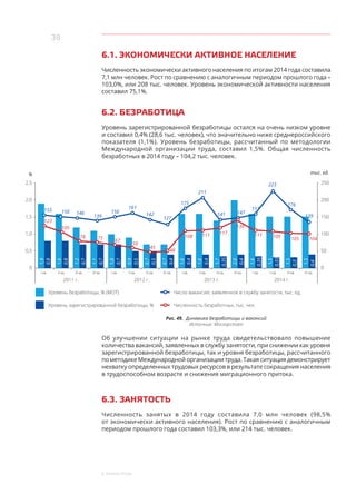 38
6. Рынок труда
6.1. ЭКОНОМИЧЕСКИ АКТИВНОЕ НАСЕЛЕНИЕ
Численность экономически активного населения по итогам 2014 года составила
7,1 млн человек. Рост по сравнению с аналогичным периодом прошлого года –
103,0%, или 208 тыс. человек. Уровень экономической активности населения
составил 75,1%.
6.2. БЕЗРАБОТИЦА
Уровень зарегистрированной безработицы остался на очень низком уровне
и составил 0,4% (28,6 тыс. человек), что значительно ниже среднероссийского
показателя (1,1%). Уровень безработицы, рассчитанный по методологии
Международной организации труда, составил 1,5%. Общая численность
безработных в 2014 году – 104,2 тыс. человек.
Уровень безработицы, % (МОТ) Число вакансий, заявленное в службу занятости, тыс. ед.
Уровень зарегистрированной безработицы, % Численность безработных, тыс. чел.
1,9
0,8
I кв. II кв. III кв. IV кв. I кв. II кв. III кв. IV кв. I кв. II кв. II кв. III кв.III кв. IV кв. IV кв.I кв.
1,6
0,8
1,2
0,7
1,1
0,7
1,0
0,7
0,9
0,5
0,7
0,5
0,7
0,4
1,6
0,4
1,6
0,4
1,7
0,35
2,0
0,4
1,6
0,35
1,5
0,33
1,5
0,3
1,5
0,4
2,5
2,0
1,5
1,0
0,5
0
250
200
150
100
50
0
155 150 146
139
150
161
142
127
175
211
141 147
157
223
176
139
123
105
78 75
67
59
45
48
108 111 117
139
111 109 105 104
2011 г. 2012 г. 2013 г. 2014 г.
% тыс. ед.
Рис. 49. Динамика безработицы и вакансий
Источник: Мосгорстат
Об улучшении ситуации на рынке труда свидетельствовало повышение
количества вакансий, заявленных в службу занятости, при снижении как уровня
зарегистрированной безработицы, так и уровня безработицы, рассчитанного
по методике Международной организации труда. Такая ситуация демонстрирует
нехватку определенных трудовых ресурсов в результате сокращения населения
в трудоспособном возрасте и снижения миграционного притока.
6.3. ЗАНЯТОСТЬ
Численность занятых в 2014 году составила 7,0 млн человек (98,5%
от экономически активного населения). Рост по сравнению с аналогичным
периодом прошлого года составил 103,3%, или 214 тыс. человек.
 