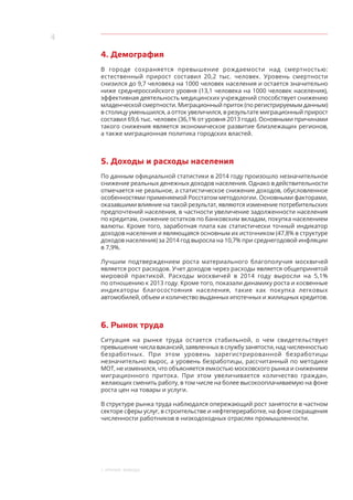 4
1. Краткие выводы
4. Демография
В городе сохраняется превышение рождаемости над смертностью:
естественный прирост составил 20,2 тыс. человек. Уровень смертности
снизился до 9,7 человека на 1000 человек населения и остается значительно
ниже среднероссийского уровня (13,1 человека на 1000 человек населения),
эффективная деятельность медицинских учреждений способствует снижению
младенческой смертности. Миграционный приток (по регистрируемым данным)
в столицу уменьшился, а отток увеличился, в результате миграционный прирост
составил 69,6 тыс. человек (36,1% от уровня 2013 года). Основными причинами
такого снижения является экономическое развитие близлежащих регионов,
а также миграционная политика городских властей.
5. Доходы и расходы населения
По данным официальной статистики в 2014 году произошло незначительное
снижение реальных денежных доходов населения. Однако в действительности
отмечается не реальное, а статистическое снижение доходов, обусловленное
особенностями применяемой Росстатом методологии. Основными факторами,
оказавшими влияние на такой результат, являются изменение потребительских
предпочтений населения, в частности увеличение задолженности населения
по кредитам, снижение остатков по банковским вкладам, покупка населением
валюты. Кроме того, заработная плата как статистически точный индикатор
доходов населения и являющаяся основным их источником (47,8% в структуре
доходов населения) за 2014 год выросла на 10,7% при среднегодовой инфляции
в 7,9%.
Лучшим подтверждением роста материального благополучия москвичей
является рост расходов. Учет доходов через расходы является общепринятой
мировой практикой. Расходы москвичей в  2014 году выросли на 5,1%
по отношению к 2013 году. Кроме того, показали динамику роста и косвенные
индикаторы благосостояния населения, такие как покупка легковых
автомобилей, объем и количество выданных ипотечных и жилищных кредитов.
6. Рынок труда
Ситуация на рынке труда остается стабильной, о чем свидетельствует
превышение числа вакансий, заявленных в службу занятости, над численностью
безработных. При этом уровень зарегистрированной безработицы
незначительно вырос, а уровень безработицы, рассчитанный по методике
МОТ, не изменился, что объясняется емкостью московского рынка и снижением
миграционного притока. При этом увеличивается количество граждан,
желающих сменить работу, в том числе на более высокооплачиваемую на фоне
роста цен на товары и услуги.
В структуре рынка труда наблюдался опережающий рост занятости в частном
секторе сферы услуг, в строительстве и нефтепереработке, на фоне сокращения
численности работников в низкодоходных отраслях промышленности.
 