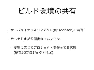 ビルド環境の共有 
• サーバライセンスのフォント(例: Monaco)の共有 
• そもそもまだ公開出来てない orz 
• 要望に応じてプロジェクトを作ってる状態 
(現在20プロジェクトほど) 
 
