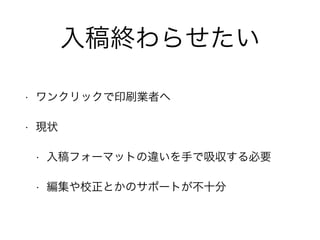 入稿終わらせたい 
• ワンクリックで印刷業者へ 
• 現状 
• 入稿フォーマットの違いを手で吸収する必要 
• 編集や校正とかのサポートが不十分 
