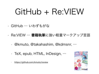 GitHub + Re:VIEW 
• GitHub … いわずもがな 
• Re:VIEW … 書籍執筆に強い軽量マークアップ言語 
• @kmuto, @takahashim, @kdmsnr, … 
• TeX, epub, HTML, InDesign, … 
• https://github.com/kmuto/review 
 